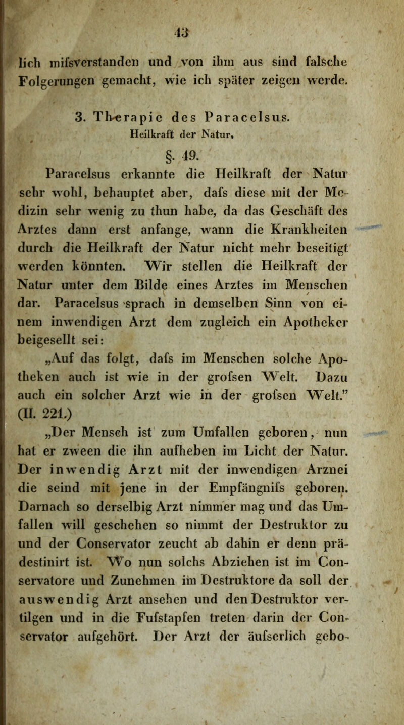 lich iTiifsVerstandci) und von ihm aus sind falsclie Folgeriingcn gcmacht, wie ich spater zcigcu wcrde. 3. Tlverapie des Paracelsus. Hcilkraft der Natur» §• Paracelsus erkannte die Heilkraft der Natur selir wolil, behauptet aber, dafs diese mit der Me- dizin selir weiiig zu thun habe, da das Geschaft des Arztes daiin erst anfange, wanii die Krankheiten durch die Heilkraft der Natur nicht mehr beseitigt' vrerden konnten. Wir stellen die Heilkraft der I Natur uiiter dem Bilde eines Arztes im Meiischeii dar. Paracelsus sprach in demselben Sinn von ci- nem inwendigen Arzt dem zugleich ein Apotheker beigesellt sei: „Auf das folgt, dafs im Menschen solclie Apo- theken auch ist wie in der grofsen Welt. Dazu auch ein solcher Arzt wie in der grofsen Welt.” (II. 221.) „I)er Mensch ist' zum Umfallen geboren, nun hat er zween die ihn aufheben im Licht der Natur. Der inwendig Arzt mit der inwendigen Arznei die seind mit jene in der Empfangnifs geboren. Darnach so derselbig x\rzt nimmer mag und das Um- fallen will geschehen so nimmt der Destruktor zu und der Conservator zeucht ab dahin er denn pra- destinirt ist. Wo nun solchs Abziehen ist im Con- servatore und Zunehmen im Destruktore da soli der auswendig Arzt ansehen und denDestruktor ver- tilgen und in die Fufstapfen treten darin dor Con- servator aufgehort. Der Arzt der aufscrlich gcbo-