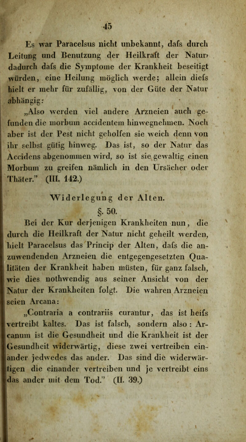 Es war Paracelsus iiicht unbekannt, clafs durch Leitung und Benutzung der Heilkraft der Natur? dadurch dafs die Symptome der Kraiikheit beseitigt v^iirden, eine Heilung inoglich werde; allein diefs hielt er mehr fur zufallig, von der Giite der Natur abhaugig: • _ „Also \verdeu viel audere Arzneien aucli ge- funden dic morbum accideutcm hinwegnehmen. Noch aber ist der Pest niclit geholfen sie weich denu vou I ilir selbst giilig hinweg. Das ist, so der Natur das t Accidens abgeiiommen wird, so ist sie gew altig einen 1 Morbum zu greifen iiamlicli in den Ursacher oder Thiiter. (III. 142.) Widerlegung der Alten. §. 50. Bei der Kur derjenigeu Krankheitcn nun, die 1 durch die Heilkraft der Natur niclit gelieilt werden, i hielt Paracelsus das'Princip der Alten, dafs die an- zuwendenden Arzneien die entgegengesetzten Qua- litaten der Krankheit haben musten, fiir ganz falsch, wie dies nothwendig aus seiner Ansicht von der Natur der Krankheiten folgt. Die wahren Arzneien scien Arcana: „Contraria a contrariis curantur, das ist heifs vertreibt kaltes. Das ist falsch, sondern also : Ar- 1 canum ist die Gesundheit und die Krankheit ist der Gesundhcit >viderwartig, diese zwei vertreiben ein- ander jcdwedes das ander. Das sind die widerwar- itigen die einander vertreiben und je vertreibt cins 'das ander mit-dem Tod.” (II. 39.) I