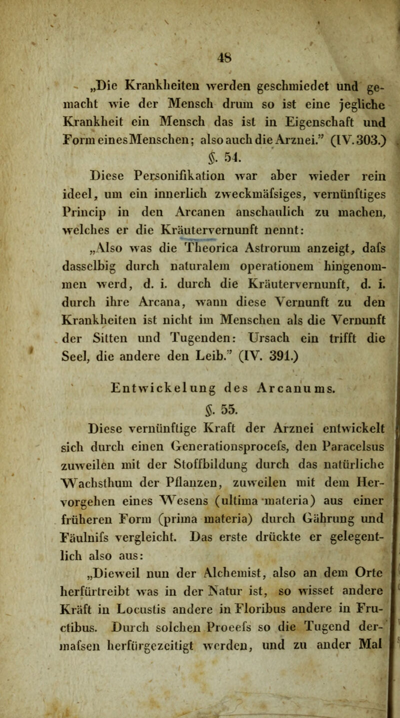 V i 48 - „Die Krankheiten werclen gesclmiiedet und ge- iiiacht wie der Mensch drum so ist eine jegliche Krankheit ein Mensch das ist in Eigenschaft und FormeinesMenschen; also aiich die Arznei.” (IV.303.) . 54. Diese Personifikation war aber wieder rein ideel, um ein innerlich zweckmafsiges, verniinftiges Princip in deii Arcanen anschaulich zu machen, welches er die Krautervernunft nennt: „AIso was die Theorica Astrorum anzeigt, dafs dassclbig diirch naturalem operationem hingenom- meu -vverd, d. i. durch die Krautervernunft, d. i. durch ihre Arcana, waim diese Vernunft zu den Krankheiten ist nicht im Menschen ais die Vernunft .der Sitten und Tugenden: Ursach ein trifft die Seel, die andere den Leib.'^ (IV. 391.) ' Entwickelung des Arcanums. s. 55. Diese verniinftige Kraft der Arznei entvvickelt sich durch eincn Generationsprocefs, den Paracelsus zuweilen mit der Stoffbildung durch das natiirliche Wachsthum der Pflanzen, zuweilen mit dem Her- vorgehen eines Wesens (ultima‘materia) aus einer . friiheren Form (prima materia) durch Gahrung und Fiiulnifs vergleicht. Das erste driickte er gelegent- lich also aus: „Dieweil nun der Alchemist, also an dem Orte herfurtreibt >vas in der Natur ist, so wisset andere Kraft in Locustis andere in Floribus andere in Fru- ctibus. Durch solchen Pioeefs so die Tugend der- ’ jnafsen herfiirgczcitigt wcrdcn, und zu ander Mal