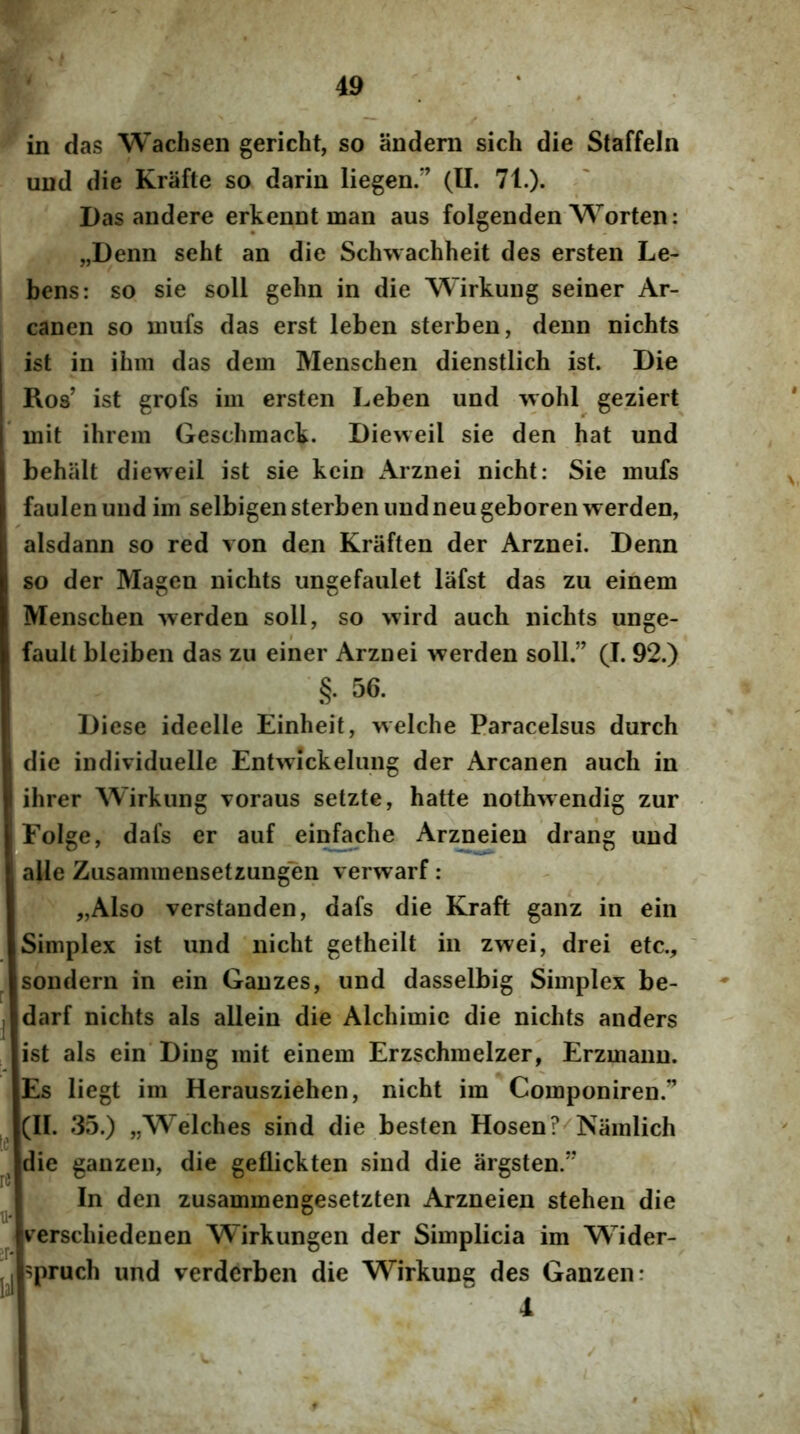 in das Wachsen gericht, so andem sich die Staffeln und die Krafte so darin liegen.*’ (II. 71.). Das andere erkennt man aus folgenden Worten: „Denn seht an die Schwachheit des ersten Le- bens: so sie soli gehn in die Wirkuug seiner Ar- canen so niufs das erst leben sterben, denn nichts ist in ihm das dem Menschen dienstlich ist. Die Ros’ ist grofs im ersten Leben und \yohl geziert mit ihrem Gescbmack. Dieweil sie den hat und behiilt dieweil ist sie kein x\rznei nicht: Sie mufs faulenund im selbigen sterben und neu geborenwerden, alsdann so red von den Kraften der Arznei. Denn so der Magen nichts ungefaulet lafst das zu einem Menschen werden soli, so wird auch nichts unge- fault bleiben das zu einer Arznei werden soli.” (I. 92.) §. 56. Diese ideelle Einheif, welche Paracelsus durch die individuelle Entwickelung der Arcanen auch in ihrer Wirkung voraus setzte, hatte nothwendig zur iFoIge, dafs er auf e invehe Arzneien drang und ; alie Zusammensetzungen verwarf : „Also verstanden, dafs die Kraft ganz in ein Simplex ist und nicht getheilt in zwei, drei etc., ' sondern in ein Ganzes, und dasselbig Simplex be- darf nichts ais allein die Alchimic die nichts anders ist ais ein Ding mit einem Erzschmelzer, Erzmann. Es liegt im Herausziehen, nicht im Componiren.” (II. 35.) „Wdches sind die besten Hosen?^Namlich die ganzen, die geflickten sind die argsten.” In den zusammengesetzten Arzneien stehen die u- ^ ° ^ verschiedenen Wirkungen der Simplicia im Wider- spruch und verderben die Wirkung des Ganzen: