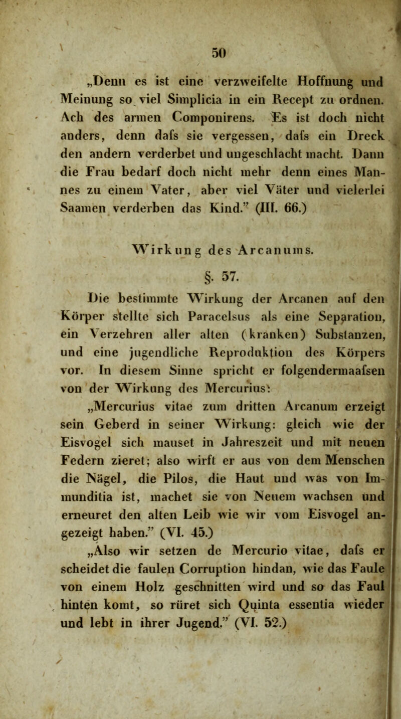 \ „Demi es ist eine verzweifelte Hoffming und , MeinuDg so, viel Simplicia iii ein Recept zu ordneii. Ach des armeii Componirens. Es ist doch nicht anders, denn dafs sie vergessen, dafs ein Dreck den andern verderbet und ungeschlacht macht. Dann -die Frau bedarf doch nicht mehr denn eines Man- nes zu einem‘Vater, aber viel Vater und vielerlei Saamen verderben das Kind.” (IIL 66.) Wirkung des'Arcanums. §. 57. Die bestimmle Wirkung der Arcanen auf den Korper s^ellte sich Paracelsus ais eine Sep^ration, ein Verzehren aller altcn ('kranken) Substanzen, und eine jugendliche Reproduktion des Korpers vor. In diesem Sinne spricht er folgendermaafsen von der Wirkung des Mercurius^ „Mercurius vitae zum dritten Arcanum erzeigt sein, Geberd in seiner Wirkung: gleich wie der Eisvogel sich mauset in Jahreszeit und mit neuen Federn zieret; also wirft er aus von dem Menschen die NageI, die Pilos, die Haut und Avas von Im- munditia ist, machet sie von Neuem wachsen und emeuret den alten Leib wie wir vom Eisvogel an- gezeigt haben.’’ (VI. 45.) „Also wir setzen de Mercurio vitae, dafs er scheidet die faulen Corruption hindan, wie das Faule von einem Holz geschnitten'Avird und so das Faul , hinten komt, so riiret sich Qi^inta essentia wieder und lebt in ihrer Jugend.” (VI. 52.) ✓