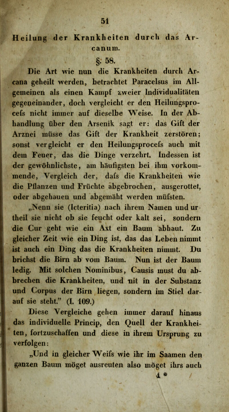 Heiiung der Krankheiten durch das Ar- canum. §:58. . Die Art wie nun die Krankheiten durch Ar- cana geheilt werden, betrachtet Paracelsus im AU- gemeinen ais einen Kampf zweier Individualitaten gegeneinander, doch vergleicht er den Heilungspro- cefs nicht iminer auf dieselbe Weise. In der Ab- handlung iiber den Arsenik sagt er: das Gift der Arznei miisse das Gift der Krankheit zerstoren; sonst vergleicht er den Heilungsprocefs auch mit dem Feuer, das die Dinge verzehrt. Indessen ist der gewShnlichste, am hauligsten bei ihm vorkom- mende, Vergleich der, dafs die Krankheiten wie die Pllanzen und Friichte abgebrochen, ausgerottet, oder abgehauen und abgemaht werden miifsten. „Neun sie (Icteritia) nach ihrem Namen und ur theil sie nicht ob sie feucht oder kalt sei, sondern die Cur geht wie ein Axt ein Baum abhaut. Zu gleicher Zeit wie ein Ding ist, das das Leben nimmt ist auch ein Ding das die Krankheiten nimmt. Du brichst die Birn ab vom Baum. Nun ist der Baum ledig. Mit solchen Nominibus, Causis must du ab- brechen die Krankheiten, und nit in der Substanz und Corpus der Birn , liegen, sondern im Stiel dar- aiif sie steht.” (I. 109.) Diese Vergleiche gehen immer darauf hinaus das individuelle Princip, den Quell der Krankhei- ten, fortzuschaffen und diese in ihrem Ursprung zu verfolgen: „Und in gleicher ^Veifs wie ihr im Saamen den ganzen Baum moget ausreuten also moget ihrs auch 4 *