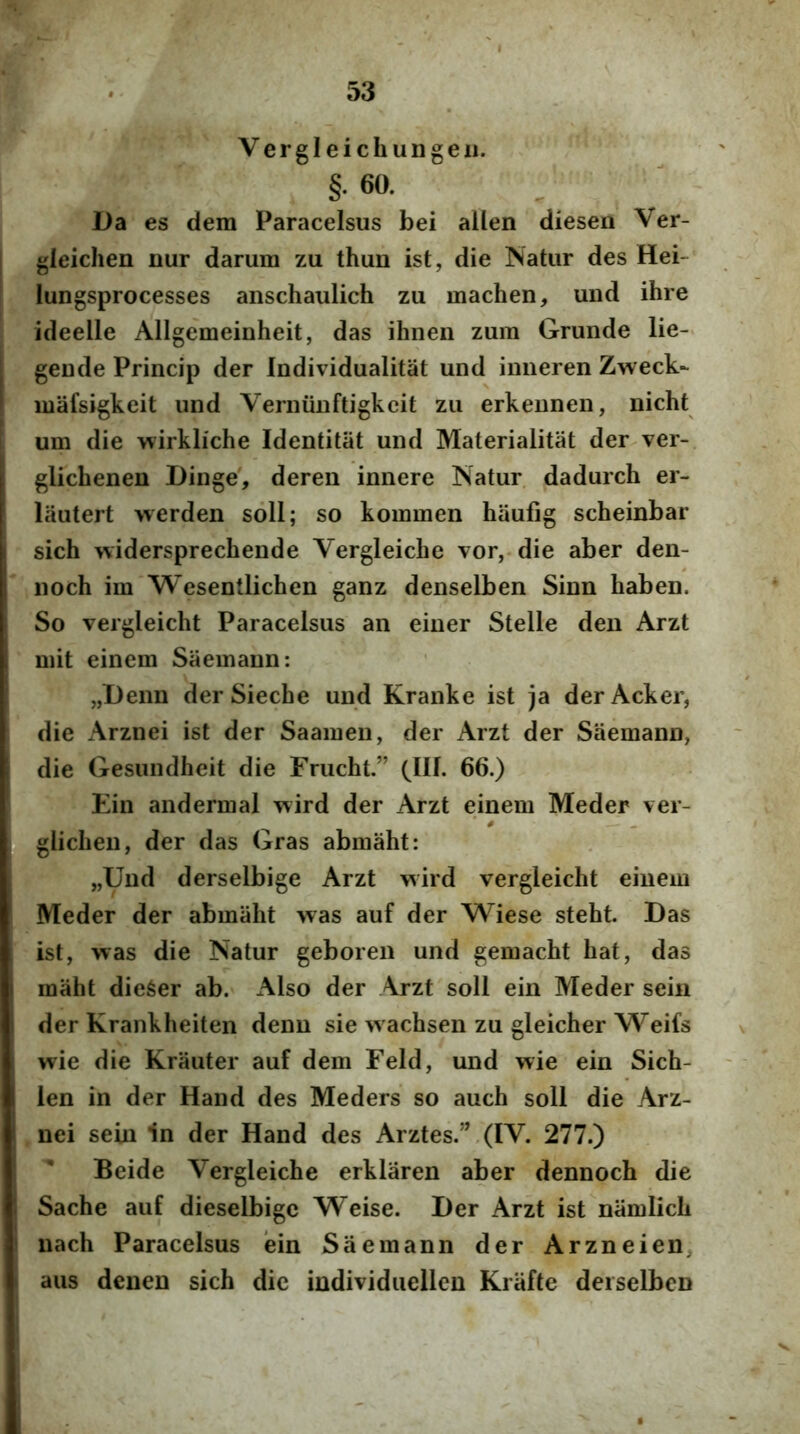 Vergleichungeii. §• 60. Da es dem Paracelsus bei alLen diesen Ver- gleichen nur darum zu thun ist, die Natur des Hei- lungsprocesses anschaulich zu machen, uiid ihre ideelle Allgemeinheit, das ihnen zum Grunde lie- geude Princip der Individualitat und imieren Zweck- mafsigkeit und Verniinftigkcit zu erkeunen, nicht um die wirkliche Identitiit und Materialitat der ver- glichenen Dinge', dereii innere Natur dadurch er- lautert werden soli; so kommen haufig scheinbar sich widersprechende Vergleiche vor, die aber den- noch im Wesentlichen ganz denselben Sinn haben. So vergleicht Paracelsus an einer Stelle den Arzt mit einem Saemann: „Denn der Sieche und Kranke ist ja derAcker, die Arznei ist der Saainen, der Arzt der Saemann, die Gesundheit die Fnicht.” GIL 66.) Ein andermal wird der Arzt einem Meder ver- gliclien, der das Gras abmaht; „Und derselbige Arzt wird vergleicht einem Meder der abmaht was auf der Wiese steht. Das ist, was die Natur geboren und gemacht hat, das maht die6er ab. x\lso der Arzt soli ein Meder sein der Krankheiten denn sie wachsen zu gleicher Weifs wie die Krauter auf dem Feld, und wie ein Sich- len in der Hand des Meders so auch soli die Arz- nei sein in der Hand des Arztes.”.(IV. 277.) Beide Vergleiche erklaren aber dennoch die Sache auf dieselbige Weise. Der Arzt ist namlich nach Paracelsus ein Saemann der Arzneien, aus denen sich dic individuellcn Krafte deiselbcn