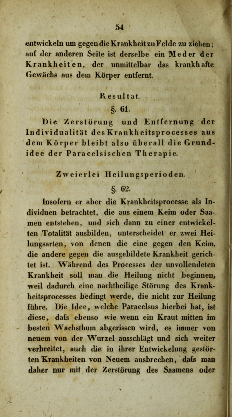 entwickeln um gegendieKrankheitzuFelde zu ziehen; auf der anderen Seite ist derselbe ein M eder der | Krankheiten, der uDmittelbar das krankhafte Gewachs aus dem Kdrper entfernt. ^ j \ I Resultat. §. 61. Die ZerstoruDg und -Entrernuug ‘der Individiialitat des Krankheitsprocesses aus dem Korper bleibt also iiberall die Grund- idee der Paracelsischen Therapie. ' ^ Z w e i e r 1 e i Heil uiigsperiodeii. ' ' §.62. I Insofern er aber die Krankhcitsprocesse ais In- | dividuen betrachtet, die aus einem Keim oder Saa- j men entstehen, und sich dann zu einer entwickel- j ten Totalitat ausbilden, unterscheidet er zwei Hei- I lungsarten, -von denen die eine gegen den Keim, - die andere gegen die ausgebildete Krankheit gerich- j tet ist. Wahrend des Processes der unvollendeten H , Krankheit soli man.die Heilung nicht beginnen, ! weil dadurch eine nachlheilige Storung des Krank- ) ' heitsprocesses bedingt werde, die nicht zur Heilung fiihre. Die Idee, welche Paracelsus hierbei hat, ist diese^ dafs ebenso wie wenn ein Kraut mitten im besten Wachsthum abgerissen wird, es immer von neuem von der Wurzel ausschlagt und sich weiter verbreitet, auch die in ihrer Entwickelung gestor- ten Krankheiten von Neuem ausbrechen, dafs man daher nur roit der Zerstorung des Saamens oder • / i