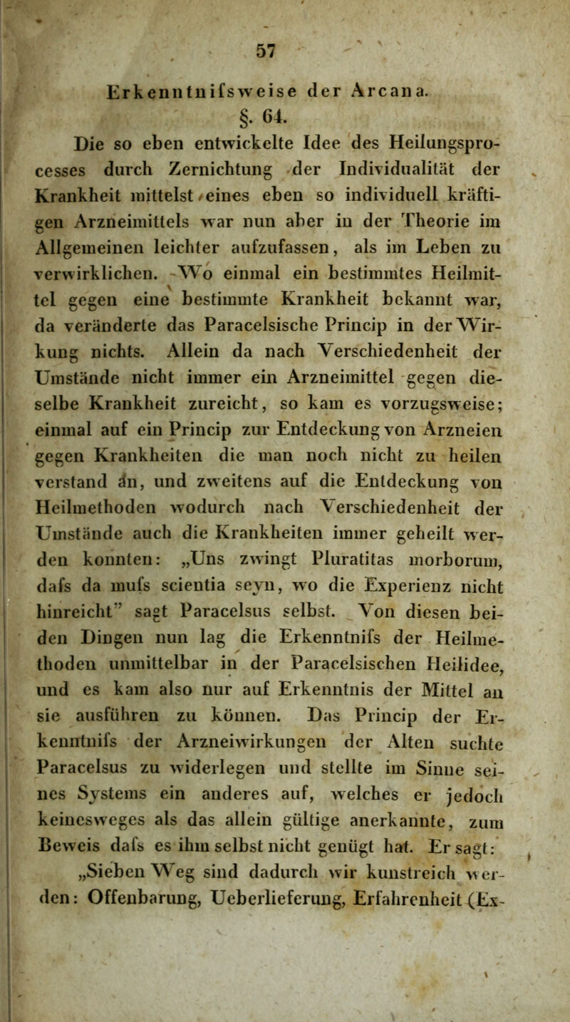 Erkenntuifsweise der Arcana. §• 64. Die so eben entwickelte Idee 'des Heilungspro- I cesses durch Zernichtung der Individualitat der Krankheit mittelst/eines eben so individuell kriifti- gen Arzneimittels war nun aber in der Theorie ira Allgemeinen leichter aufzufassen, ais ira Leben zii verwirklichen. ~Wo eininal ein bestimmtes Heilrait- tel gegeii eine bestiramte Krankheit bekannt war, da veranderte das Paracelsische Princip in derWir- I kung nichts. Allein da nach Verschiedenheit der Umstande nicht immer ein Arzneiraittel gegen die- j selbe Krankheit zureicht, so kam es vorzugsweise; einraal auf ein Princip zur Entdeckung von Arzneien gegen Krankheiten die man noch nicht zu heilen I verstand dn, und zweitens auf die Entdeckung von Heilraethoden wodurch nach Verschiedenheit der Umstande auch die Krankheiten immer geheiit wer- j deu konnten: „Uns zwingt Pluralitas morborum, IIL mufs scientia seyn, \vo die Experienz nicht jjj hinreicht” sagt Paracelsus selbst. Von diesen bei- den Dingen nun lag die Erkenntnifs der Heilme- ' thoden unmittelbar in der Paracelsischen Heilidee, und es kam also nur auf Erkenntnis der Mittel an sie ausfiihren zu kdimen. Das Princip der Er- . kenntnifs der Arzneiwirkungen der Alten suchte Paracelsus zu 'widerlegen und stellte ira Sinne sei- nes Systems ein auderes auf, welches er jedoch keiuesweges ais das allein gultige anerkannte, zum Beweis dafs es ihio selbst nicht geniigt hat. Er sagt; „Sieben Weg siiid dadurch wir kunstreich wer- den: Offenbarung, Ueberlieferiing, Erfalircnheit (Ex-