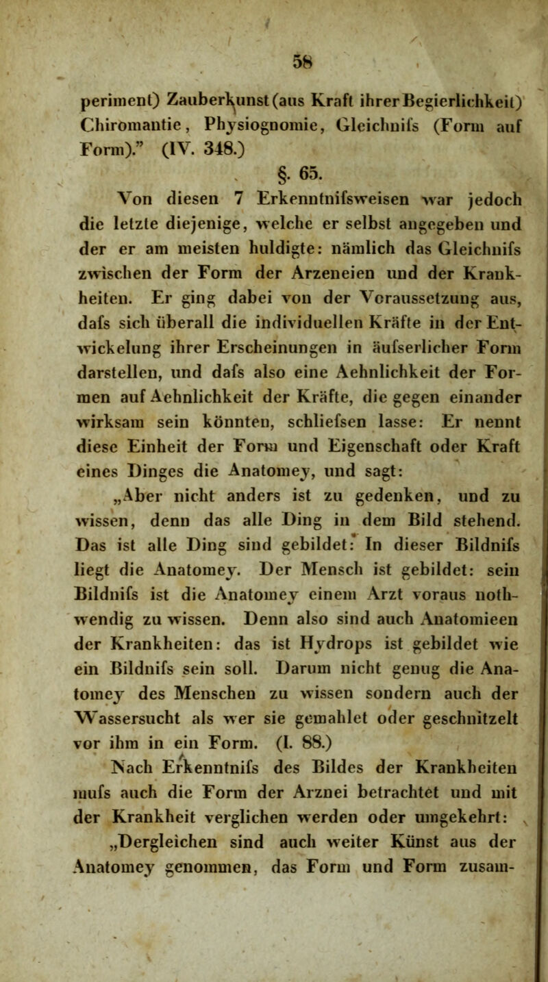 perinient) Zaiiberl^unst(aiis Kraft ihrerBe®ierlichkeit)‘ Chiromautie, Physiognomie, Gleichuifs (Forni auf Forni) ” (IV. 348.) §. 65. Von diesen 7 Erkennfnifsweisen -war jedoch die lelzle diejenige, welche er selbst angegeben und der er am ineisten hiildigte: nainlich das Gleichuifs zwischen der Form der Arzeneien und der Krauk- heiten. Er giiig dabei von der Vcraussetzung aus, dafs sicli liberali die individiielleii Krafte in der Ent- wickelung ihrer Erscheinungen in aufserlirher Fonn darstellen, und dafs also eine Aehnlichkeit der For- men auf Aehnlichkeit der Krafte, die gegen einauder wirksain sein konnten, schliefsen lasse: Er nennt diese Einheit der Fonn und Eigenschaft oder Kraft eines Dinges die Anatoiiiey, und sagt: „Aber nicht anders ist zu gedenken, und zu wissen, denn das alie Ding in dem Bild stehend. Das ist alie Ding siud gebildet: In dieser Bildnifs liegt die Anatomey. Der Mensch ist gebildet: sein Bildnifs ist die Anatoniev einein Arzt voraus noth- wendig zu wissen. Denn also sind auch Anatomieen der Krankheiten: das ist Hydrops ist gebildet wie ein Bildnifs sein soli. Dariim nicht geniig die Ana- tomey des Menschen zu wissen sondern auch der Wassersucht ais wer sie gemahlet oder geschnitzelt vor ihm in ein Form. (I. 88.) Nach Erkenntnifs des Bildes der Krankheiten luufs auch die Form der Arznei betrachtet und mit der Krankheit verglichen werden oder umgekehrt: ^ „Dergleichen sind auch weiter Kiinst aus der Anatomey genommen, das Form und Form zusam-