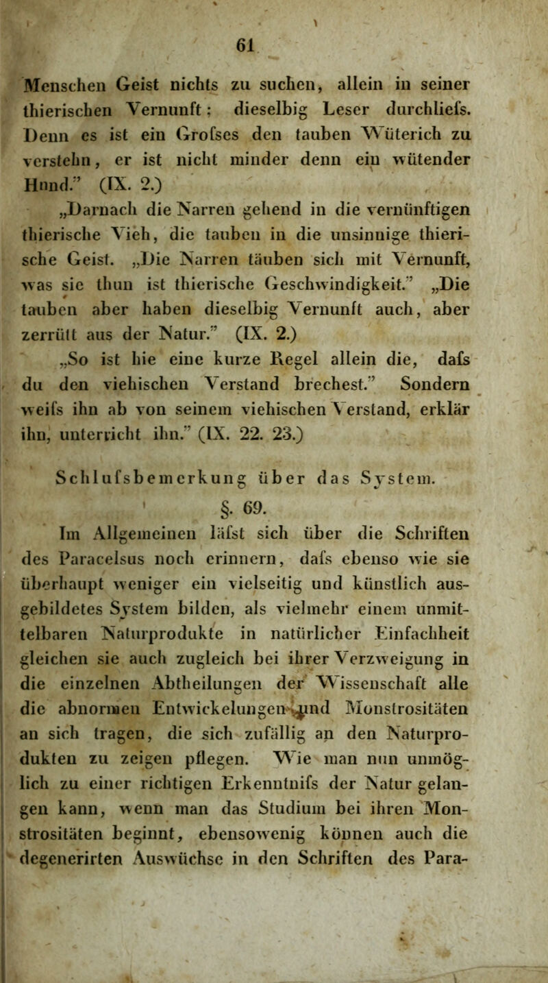 Menscheii Geist nichls zii suchcn, allein iu seiner ihieriscben Vernimft; dieselbig Leser durchliefs. Demi es ist ein Grofses den tauben Wiiterich zu vcrstebn, er ist nicbt minder demi eiu wiitender Hnnd/’ (IX. 2.) jjDaiDacb die Narreii gebend in die verniiiiftigen tbieriscbe Vieb, die tauben in die unsinuige tbieri- scbe Geist. „Die iSarren tauben sicli init Vernunft, >vas sic tbun ist tbieriscbe Gescbwindigkeit.’ „Die tauben aber baben dieselbig Vernunft aucb, aber zerriitt aus der Natur.” (IX. 2.) „So ist bie eine kurze P\egel allein die, da£s- du den viebiscben Verstand brecbest.” Sondern >veifs ibn ab von seinein viebiscben Verstand, erklar ibn, unteryicbt ibn.” (IX. 22. 23.) Scblufsbemcrkung iiber das System. ’ §. 69. Im Allgeiiieinen liifst sicli iiber die Scbrifteii des Paracelsus nocb crimiern, dafs ebenso ivie sie iiberbaupt weniger ein vielseitig und kunstlicb aus- gebildetes System bilden, ais vielmebr einem unmit- telbaren Naturprodukte in natiirlichcr Einfacbbeit gleicben sie aucb zugleicb bei ibrer Verzweigung in die einzeinen Abtbeilungen der Wisseuscbaft alie die abnormeu Enhvickelungen^jpnd Moiislrositaten an sicb tragen, die sicb zufallig an den Naturpro- dukteu zii zeigen pflegen. Wie man nun unmog- licb zu einer ricbtigen Erkenntuifs der Natur gelan- gen kann, wenn man das Studium bei ihren Mon- strositaten beginnt, ebensowenig konnen aucb die degenerirten Ausivucbsc in den Scbriften des Para-