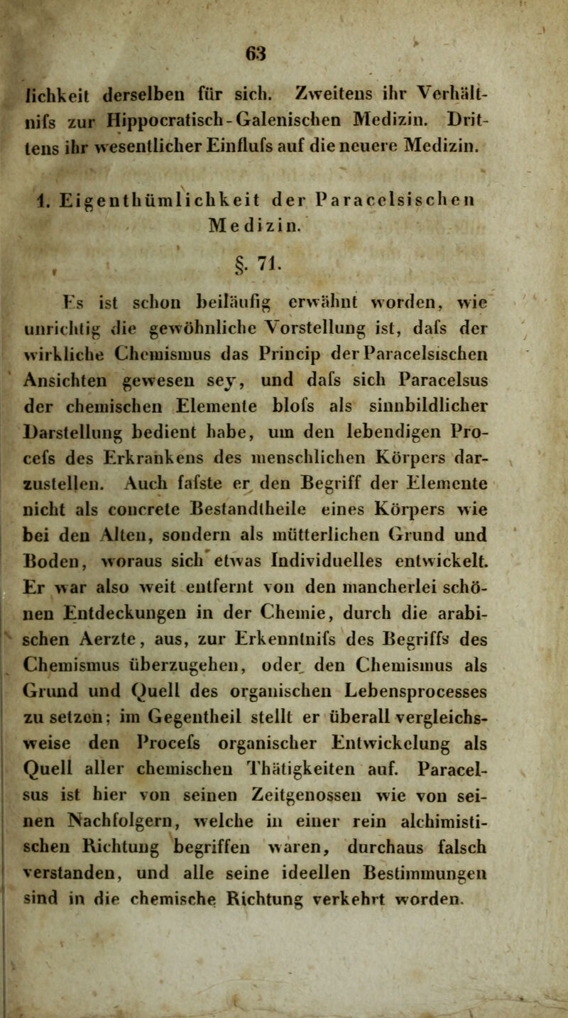lichkeit derselben fiir sich. Zweiteus ihr Verhalt- iiifs zur Hippocratisch-Galenischen Mediziii. Drit- lens ilir wesentlicher Einflufs auf die ncuere Medizin. 1. Eigenthiimlichkeit der Paracelsischeii Medizin. , ’ §■ 71. Es ist schon beilaufig erwahnt worden, wie uiiridUig die gewohnliche Yorstellung ist, dafs der wirkliche Chciuisiuus das Princip der Paracelsischen Ansichten geweseu sey, und dafs sicli Paracelsus der cheuiischeii Elemenle blofs ais sinnbildlicher Darstelliing bedient habe, um den lebendigen Pro- cefs des Erkrankens des menschlichen Korpers dar- zustellen. Audi fafste er den Begriff der Elemcnte nicbt ais concrete Bestandlheile eines Korpers wie bei den Alten, sondern ais miitterlichen Griind und Boden, woraus sich ehvas Individuelles entwickelt. £ Er war also weit entfernt \on den mancherlei scho- nen Entdeckungen in der Chemie, durch die arabi- schen Aerzte, aus, zur Erkennlnifs des Begriffs des Chemisinus iiberzugehen, oder den Cheniisinus ais Gruud und Quell des organischen Lebensprocesses zusetzon; im Gegentheil stellt er iiberall vergleichs- weise den Procefs organischer Entvvickclung ais Quell aller chemischen Thatigkeiten auf. Paracel- sus ist hier von seinen Zeitgenossen wie von sei- nen Nachfolgern, welche in einer rein alchimisti- scheu Kichtung begriffen waren, durchaus falsch ' verstanden, und alie seine ideellen Bestiinmungen sind in die chemische Richtung verkehrt worden.