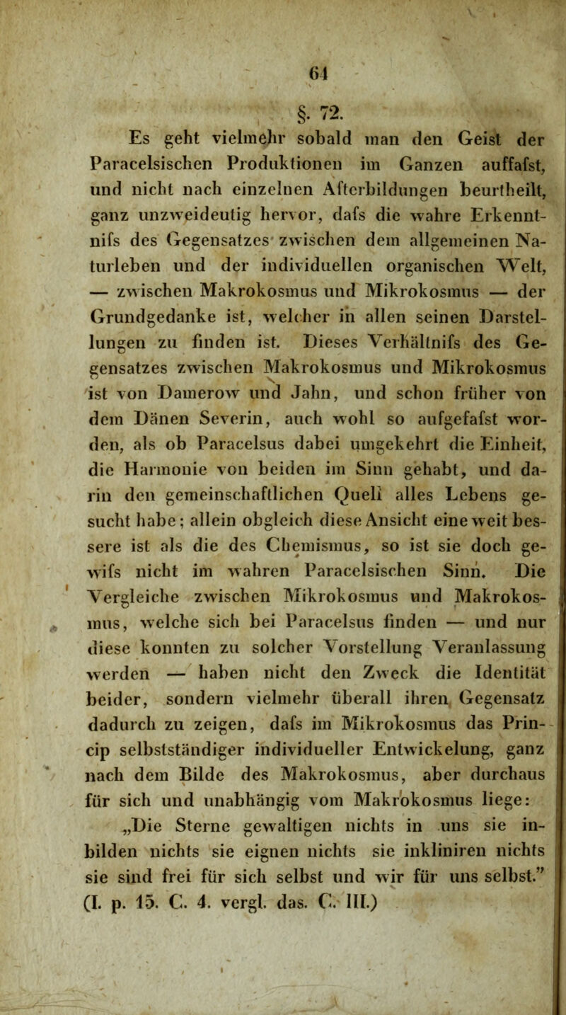 61 §. 72. Es geht vielmehr sobald man den Geist der Paracelsischen Produktionen im Ganzen auffafst, und nicht nach cinzelnen Aftcrbildmigen beurtheilt, ganz unzweideutig hervor, dafs die wahre Erkennt- nifs des Gegensatzes* zwischen dem allgemeinen Na- turi eben und der individuellen organisclien Welt, — zwischen Makrokosmus und Mikrokosmus — der Grundgedanke ist, wehhcr ih allen seinen Darstel- lungen zu finden ist. Dieses VerhaUnifs des Ge- gensatzes zwischen Makrokosmus und Mikrokosmus ist von Damerow und Jahn, und schon friiher von dem Danen Severin, auch wohl so aufgefafst wor- den, ais ob Paracelsus dabei umgekehrt die Einheit, die Harmonie von beiden im Sinn gehabt, und da- rin den gemeinschaftlichen Queli alles Lebens ge- sucht habe; allein obgleich dieseAnsicht eineweitbes- sere ist ais die des Chemismus, so ist sie doch ge- wifs nicht im wahrcn Paracelsischen Sinn. Die A^ergleiche zwischen Mikrokosmus und Makrokos- mus, welche sich bei Paracelsus finden — und nur diese konnten zu solcher Vorstellung Veranlassung werden — haben nicht den Zwcck die Identitat beider, sondern vielmehr iiberall ihreii, Gegensatz dadurch zu zeigen, dafs im Mikrokosmus das Prin-- cip selbststandiger individueller Entwickelung, ganz nach dem Bildc des Makrokosmus, ab er durchaus fiir sich und unabhangig vom Makrokosmus liege: ^,Die Sterne gewaltigen nichts in uns sie in- bilden nichts sie eignen nichts sie inkliniren nichts sie sind frei fiir sich selbst und wir fiir uns selbst.’^