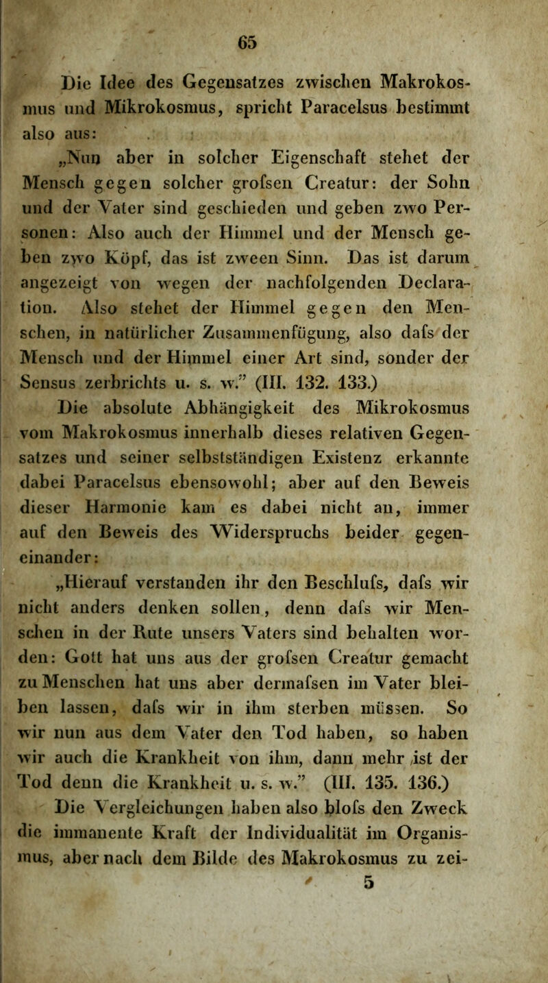 Die Idee des Gegeusatzes zwisclien Makrokos- mus iind Mikrokosmus, spricht Paracelsus bestimmt also aus: „Niin aber in solclier Eigenschaft stehet der Menscli gegen solcher grofseii Creatur: der Sohn und der Valer sind geschieden und geben zwo Per- sonen: Also aucli der Himmel und der Mensch ge- ben z>vo Kopf, das ist zween Sinn. Das ist darum angezeigt von wegen der nachfolgenden Declara- tion. zVIso stellet der Himmel gegen den Men- schen, in natiirlicher Zusammenfiigung, also dafs der Mensch und der Himmel einer Art sind, sonder der Sensus zerbriclits u. s. w.” (III. 132. 133.) Die absolute Abhangigkeit des Mikrokosmus vom Makrokosmus innerhalb dieses relativen Gegen- satzes und seiner selbststandigen Existenz erkannte dabei Paracelsus ebensowobl; aber auf den Beweis dieser Harmonie kam es dabei nicht an, immer auf den Beweis des Widerspruchs beider gegen- einander: D „Hierauf vcrstanden ihr den Beschlufs, dafs wir nicht anders denken sollen, denn dafs wir Men- sclien in der Rute unsers Vaters sind behalten wor- den: Gott hat uns aus der grofsen Creatur gemacht zuMenschen hat uns aber dermafsen im Vater blei- ben lassen, dafs wir in ihm sterben miissen. So wir nun aus dem Vater den Tod haben, so haben wir auch die Krankheit von ihm, dann mehr ist der Tod denn die Krankheit u. s. w.” (III. 135. 136.) Die Vergleichungen haben also blofs den Zweck dic immanente Kraft der Individualitiit im Organis- mus, aber nach dem Bilde des Makrokosmus zu zei-  5