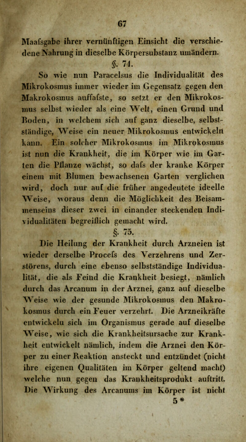 Maafsgabe ihrer veniiinftigen Einsicht die verschie- dcne NahruDg in dieselbc Korpersubstanz umandern. So wie nun Paracelsus die Individualitat des Mikrokosmus iinmer \vieder im Gegensatz gegen den Makrokosmus aiiffafste, so setzt er den Mikrokos- inus selbst ^vieder ais eine Welt, einen Grund und Boden, in welchem sich aiif ganz dieselbe, selbst- standige, Weise ein neuer Mikrokosmus entwickelrt kami. Ein soleher Mikrokosmus im Mikrokosmus ist nun die Krankheit, die im Korper >vie im Gar- ten die Pdanze wachst, so dafs der kranke Korper einem mit Blumen bewachsenen Garten verglichen •wird, docli nur auf die friiher angedeutete ideelle Weise, Moraus deun die Moglichkeit des Beisam- menseins dieser zwei in einander steckenden Indi- vidualitaten begreiflich gemacht wird. §. 75. Die Heilung der Krankheit durch Arzneien ist wieder derselbe Procefs des Verzehrens und Zer- slorens, durch eine ebenso selbststandige Individua- litat, die ais Feitid die Krankheit besiegt, namlich durch das Arcanum in der Arznei, ganz auf dieselbe Weise wie der gesunde Mikrokosmus den Makro- kosmus durch ein Feuer verzehrt. Die Arzneikrafte entwickelu sich im Organismus gerade auf dieselbe Weise, wie sich die Krankheitsursache zur Krank- heit eutwickelt namlich, indem die Arznei den Kdr- per zu einer Reaktion ansteckt und entziindet (nicht ihre eigenen Qualitaten im Korper gelfend macht) >velche nun gegen das Krankheitsprodukt auftritt. Die Wirkung des Arcanums im Korper ist nicht 5*