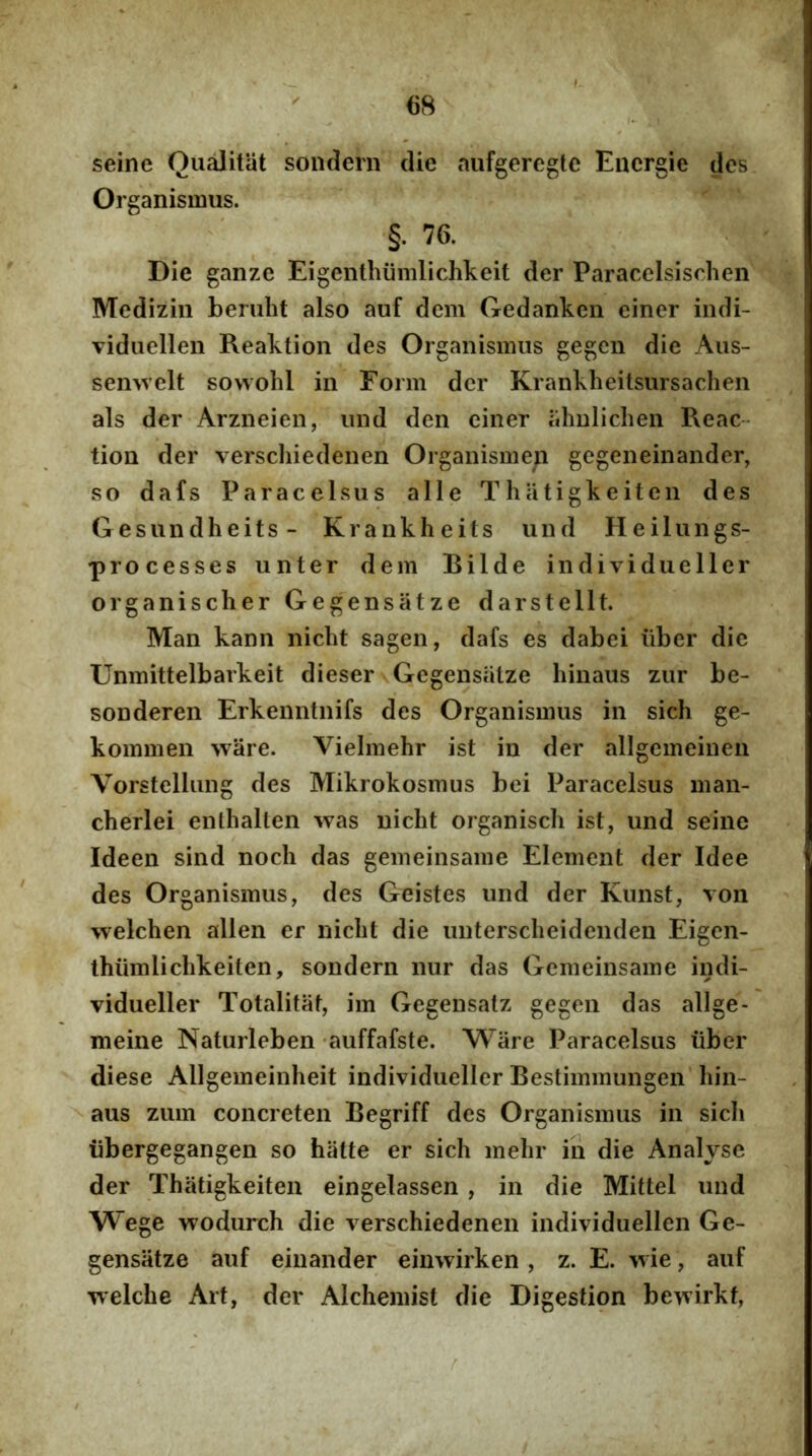 seine Qualitiit sondern die aiifgeregle Encrgie des Organismus. §. 76. Die ganze Eigenthiimlichkeit der Paracelsischen Medizin beniht also auf dem Gedankcn einer indi- Tiduellen Reaktion des Organismus gegen die Aus- semvelt sowohl in Form der Krankheitsursachen ais der Arzneien, und den einer iihnlichen Reae- tion der verscliiedenen Organisme^i gegeneinander, so dafs Paracelsus alie Thatigkeiten des Gesundheits- Krankheits und Heilungs- processes unter dem Rilde individueller organischer Gegensatze darstellt. Man kann niclit sagen, dafs es dabei iiber die Unmittelbarkeit dieser Gegensatze hinaus zur be- sonderen Erkenntnifs des Organismus in sich ge- kommen wiire. Vielmehr ist in der allgemeinen Vorstellung des Mikrokosmus bei Paracelsus man- cherlei enthallen was nicht organiscli ist, und seine Ideen sind nocli das gemeinsame Element der Idee des Organismus, des Geistes und der Kunst, von welchen allen er nicbt die untersclieidenden Eigen- thiimliclikeiten, sondern nur das Gemeinsame indi- vidueller Totalitat, im Gegensatz gegen das allge- meine Naturleben auffafste. Wiire Paracelsus iiber diese Allgemeinheit individueller Bestimmungen’hin- aus zum concreten Begriff des Organismus in sich iibergegangen so hiitte er sich mehr iii die Analyse der Thatigkeiten eingelassen , in die Mittel und Wege wodurch die verschiedenen individuellen Ge- gensatze auf eiiiander einwirken , z. E. wie, auf Tvelche Art, der Alchemist die Digestion bewirkf,
