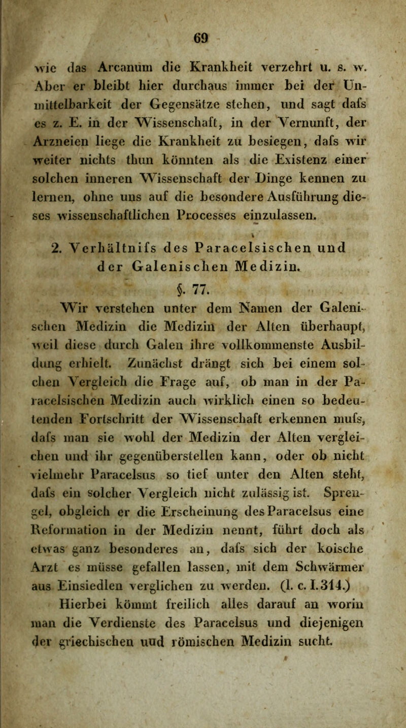 I I I 69 wie das Arcanum die Krankheit verzehrt u. s. w. Abcr er bleibt hier durchaus immcr bei der Un- ijiiltelbarkeit der Gegensatze stehen, und sagt dafs j es z. E. in der Wissenschaft, in der Vernunft, der Arzneien liege die Krankheit zu besiegen, dafs wir weiter nichts thim konnten ais die Existenz einer' [ solchen inneren Wissenschaft der Dinge kennen zu ! lernen, ohne uus auf die besondere Ausfiihrung die- I - ses wissenschaftlichen Pizocesses einzulassen. j i I 2. Verhaltnifs des Paracelsischen und ; der Galenischen Medizin. ' ’ §. 77. Wir verstehen unter dem Namen der Galenb sclien Medizin die Medizin der Alten iiberhaupt, ^veil diese durch Galen ihre vollkommenste Ausbil- dung erhielt. Zunachst driingt sich bei einem sol- chen Vergleich die Frage auf, ob man in der Pa- ! racelsischen Medizin auch ^virklich einen so bedeu- P tenden Fortschritt der Wissenschaft erkennen mufs, ^ dafs man sie viohl der Medizin der Alten verglei- chen und ihr gegenuberstellen kann, oder ob nicht vielmehr Paracelsus so tief unter den Alten steht, dafs eiii solcher Vergleich nicht zulassig ist. Spren- gel, obgleich er die Erscheinung des Paracelsus eine Reformation in der Medizin nennt, fiihrt doch ais clwas ganz besonderes an, dafs sich der koische Arzt es miisse gefallen lassen, mit dem Schwarmer au3 Einsiedlen verglichen zu 'werden. (l.c. 1.314.) Hierbei kommt freilich alles darauf an worin man die Verdienste des Paracelsus und diejenigen der griechischen uod rbmischen Medizin siicht.