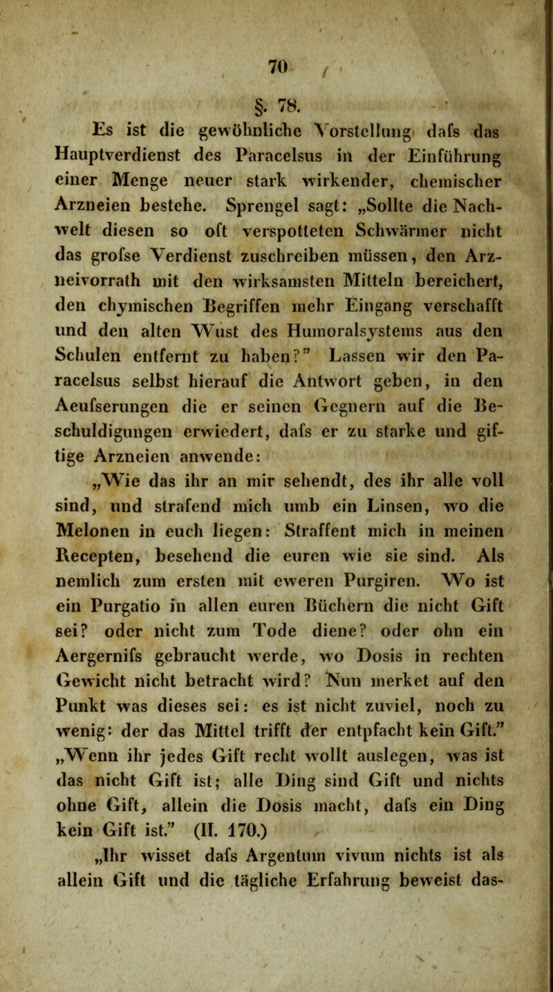 / §. 78. Es ist die gewobnliche Vorslelluiig dafs das Hauptverdienst des Paracelsus in der Einfuhrung einer Menge iieuer stark wirkender, cliemischer Arzneien bestehe. Sprengel sagt: „Sollte die Nach- %velt diesen so oft verspotleten Schwariner nicht das grofse Verdienst zuschreiben miissen, dcn Arz- «eivorrath init den wirksainsten Mittein bereichert, den clijmischen Begriffen mehr Eingang verschafft iind dcn alten Wust des Huinoralsystems aus den Scliulen entfernt zu haben?” Lassen wir den Pa- racelsus selbst hieraiif die Antwort geben, in den Aeufseningen die er seinen (icgiiern auf die 15e- schuldigungen erwiedert, dafs er zii starke und gif- tige Arzneien anwende: „Wie das ihr an mir sehendt, des ihr alie voll sind, und slrafend micli uinb ein Linsen, yvo die Melonen in euch liegen: Straffent inich in meinen Recepten, besehend die euren wie sie sind. Ais nemlicli zum ersten init eweren Purgiren. Wo ist ein Purgatio in allen euren Buchern die nicht Gift sei? oder nicht zum Tode diene? oder ohn ein Aergernifs gebraucht werde, wo Dosis in rechten Gewicht nicht betracht wird? Nun inerket auf den Punkt was dieses sei: es ist nicht zuviel, noch zu wenig: der das Mittel trifft der entpfacht kein Gift.” „Wenn ihr jedes Gift recht wollt auslegen, was ist das nicht Gift ist; alie Ding sind Gift und nichts ohne Gift, allein die Dosis inacht, dafs ein Ding kein Gift ist.” (II. 170.) „Ihr wisset dafs Argentum vivum nichts ist ais allein Gift und die tagliche Erfahrung beweist das-