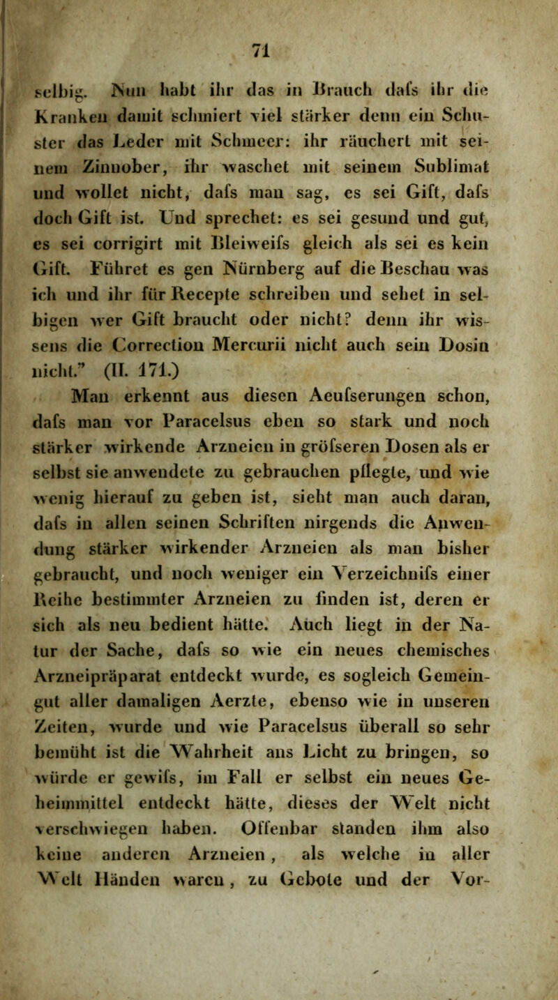j Fclbig. ISuii habt ihr das in Uraiich dal’s ilir die ; Krankeu daiuit scliiniert viel starker demi ein Sclm- I ster das Leder niit Sclimccr: ihr rauchcrt init sei- nem Ziimober, ihr -waschet mit seinein Sublimat iind wollet nichtj dafs mau sag, es sei Gift, dafs doch Gift ist. Und sprechet: es sei gesuud und gut, cs sei corrigirt mit Lleiweifs gleich ais sei es keiii (iift, Fiihret es gen Niirnberg auf die Beschau was ich und ihr fiir Recepte schreiben und sehet in sei- bigcn AVer Gift braucht oder iiicht? denn ihr wis- I sens die Correctiou Mercurii nicht auch sein Dosin ' iiicht.^ (II. 171.) ! Mau erkennt aus diesen Aeufserungen schon, dafs man vor Paracelsus ebeu so stark und noch starker .wirkende Arzneicn in grofseren Dosen ais er selbst sie anweudete zii gebrauchen pllegte, und ivie 'wenig hierauf zu geben ist, sieht man auch daran, dafs in allen seinen Schriften nirgends die Anweu- dung starker \^irkender Arzneien ais man bisher H gebraucht, und noch weuiger ein Verzeichnifs eiuer Reihe bestimmter Arzneien zu finden ist, deren er sich ais neu bedient hiitte' Auch liegt in der Na- tur der Sache, dafs so wie ein neues chemisches' Arzneipraparat entdeckt wurde, es sogleich Gemein- gut aller damaligen Aerzte, ebenso wie in uuseren Zeiten, wurde und wie Paracelsus iiberall so sehr bemiiht ist die Wahrheit ans Licht zu bringen, so wiirde er gewifs, im Fall er selbst ein neues Ge- heimmittel entdeckt hiitte, dieses der Welt nicht verschwiegen habeii. Offenbar standen ihm also kciue andercn Arzneien , ais welche in aller Welt Hiiuden warcn, zu Gebole und der Vor-