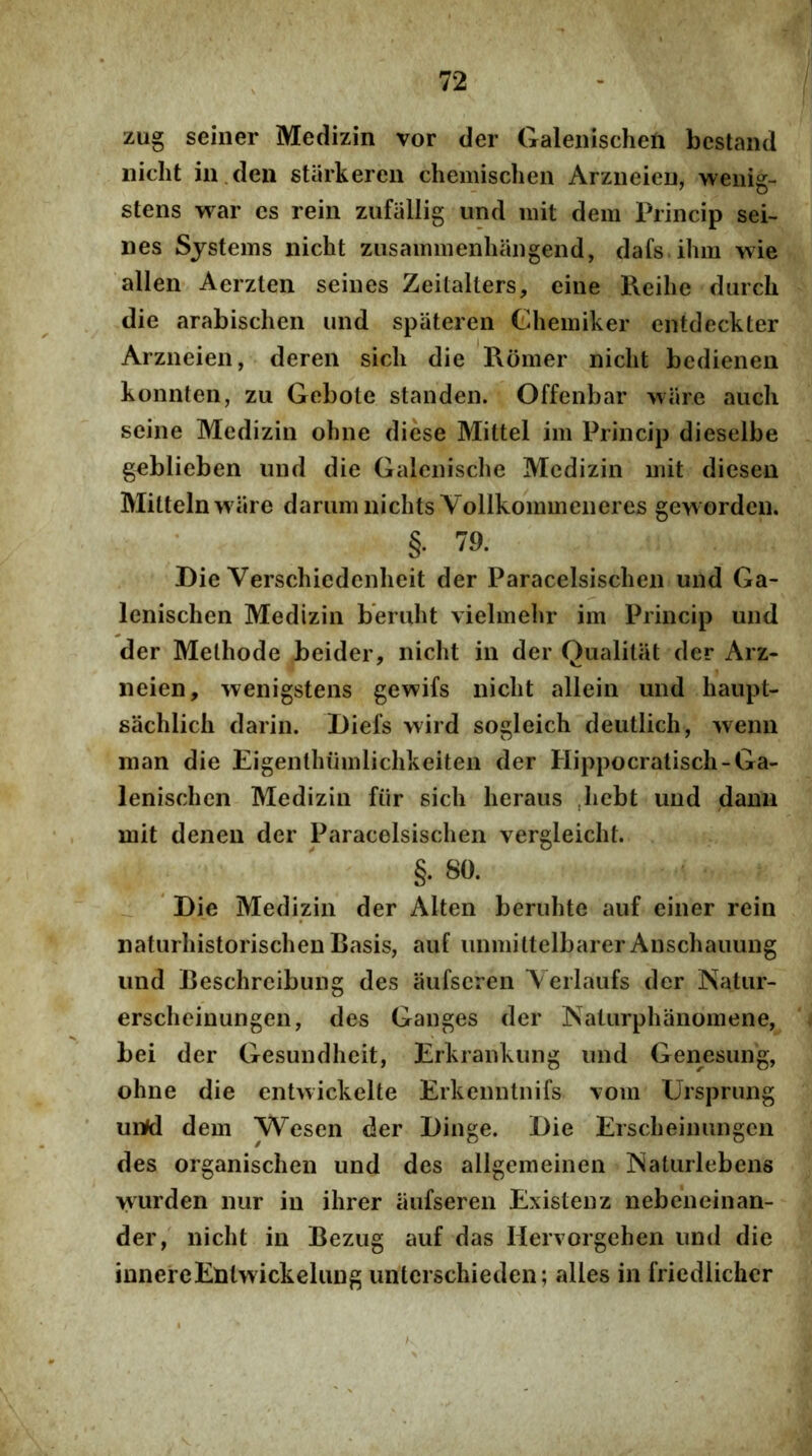 zug seiner Medizin vor der Galeiiischen bcstand iiicht in.deii starkeren chemischen ArziieicD, wenig- stens war cs reiii zufallig und mit dem Princip sei- nes Systems iiicht ziisammenhaiigend, dafs ihm wie allen Aerzten seiiies Zeitalters, eine Reihe durch die arabischen und spiiteren Ghemiker entdeckter Arzneien, dereii sicli die Romer niclit bedienen konnteii, zu Gebole standen. Offenbar ware aucli seine Medizin obne dicse Mittel im Princip dieselbe geblieben und die Galenisclie Medizin mit diesen Mitteln ware dariim niclits Vollkommeneres geworden. §. 79. Die Verscliiedenlieit der Paracelsisclien und Ga- lenisclien Medizin beruht vielmehr im Princip und der Methode beider, nicht in der Qualitiit der Arz- neien, wenigstens gewifs niclit allein und liaupt- sachlich darin. Diefs wird sogleich deutlich, wenii man die Eigenthiimlichkeiten der Hippocratiscli-Ga- lenisclicn Medizin fiir sicli lieraus .liebt und dann mit denen der Paracelsisclien vergleiclit. §. 80. Die Medizin der Alten berulite auf einer rein naturliistorisclien Basis, auf iinmittelbarer Anscliauung und Beschreibung des aufseren Yerlaufs der ISatiir- ersclieinungen, des Ganges der Naturphanomene, bei der Gesundheit, Erkrankung und Genesung, oline die entwickelte Erkenntnifs vom Ursprung un^ dem Wesen der Dinge. Die Ersclieinungcn des organischen und des allgemeinen Maturlebens wurden nur in ilirer aufseren Existenz nebeneinan- der, niclit in Bezug auf das Hervorgehen und die innereEmtwickeliuig unterschieden; alles in friedlicher