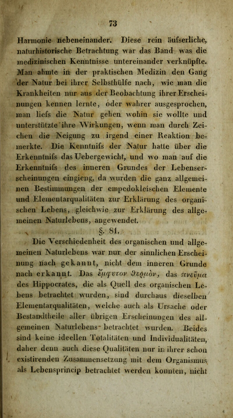 Harmonie nebeneinaiider. Diese rcin aiifserliclie, naturhistorische Befrachtung war das Band was die medizinischen Kenntnisse untereinander verknupfte. Man ahmte in der praktischen Medizin den Gaiig der Natur bei ihrer Selbsthiilfe nach, wie man die Krankheiten nur aiis der Beobachtiing ihrer Erschei- nuiigen kennen lernte, dder wahrer ausgesprochen, man liefs die Natur gehen woliin sie wollte und unterstutzte‘ihre Wirkungen, 'vvenii man durch Zei- . clien die Neigung zu irgend einer Beaktion be- merkte. Die Kciintnifs der ‘Natur liatte iiber die Erkenntnifs das Uebergewicht, und wo man auf die Erkenntiiifs des inueren Grundes der Lebenser- scheinungen cingieng, da wurden die ganz allgemei- nen Bestimmungen der empcdokleischen Elemente und Elemeutarqualitaten zur Erklarung des organi- schen Lebens, gleichwie zur Erklarung des allge- meinen Natuiiebens, angewendet. §. 81. Die Verscliiedenheit des organischen und allge- meinen Naturlebeus war nur der sinnlichen Erschei- nuiig nach gekannt, nicht dem inueren Grunde nach erkannt. Das eLicfvvov ^eQ(.iov, das nv€vt.ia des Hippocrates, die ais Qucll des organischen Le- beus betrachtet wurden, sind durchaus dieselbeu^ Elemeutarqualitaten, Avelclie auch ais Ursache oder Bestamltheile aller iibrigen Erscheinungeii des alE gemeineu Naturlebeus betrachtet 'wurden. Beides sind keiue ideellen Totalitiiten und Individualitaten, daher deuu auch diese Qualitaten nur in ihrer schoii cxistirendeu Zusammensetzuug mit dem Organismus^ ais Lebensprincip betrachtet >^erden kounten, nicht