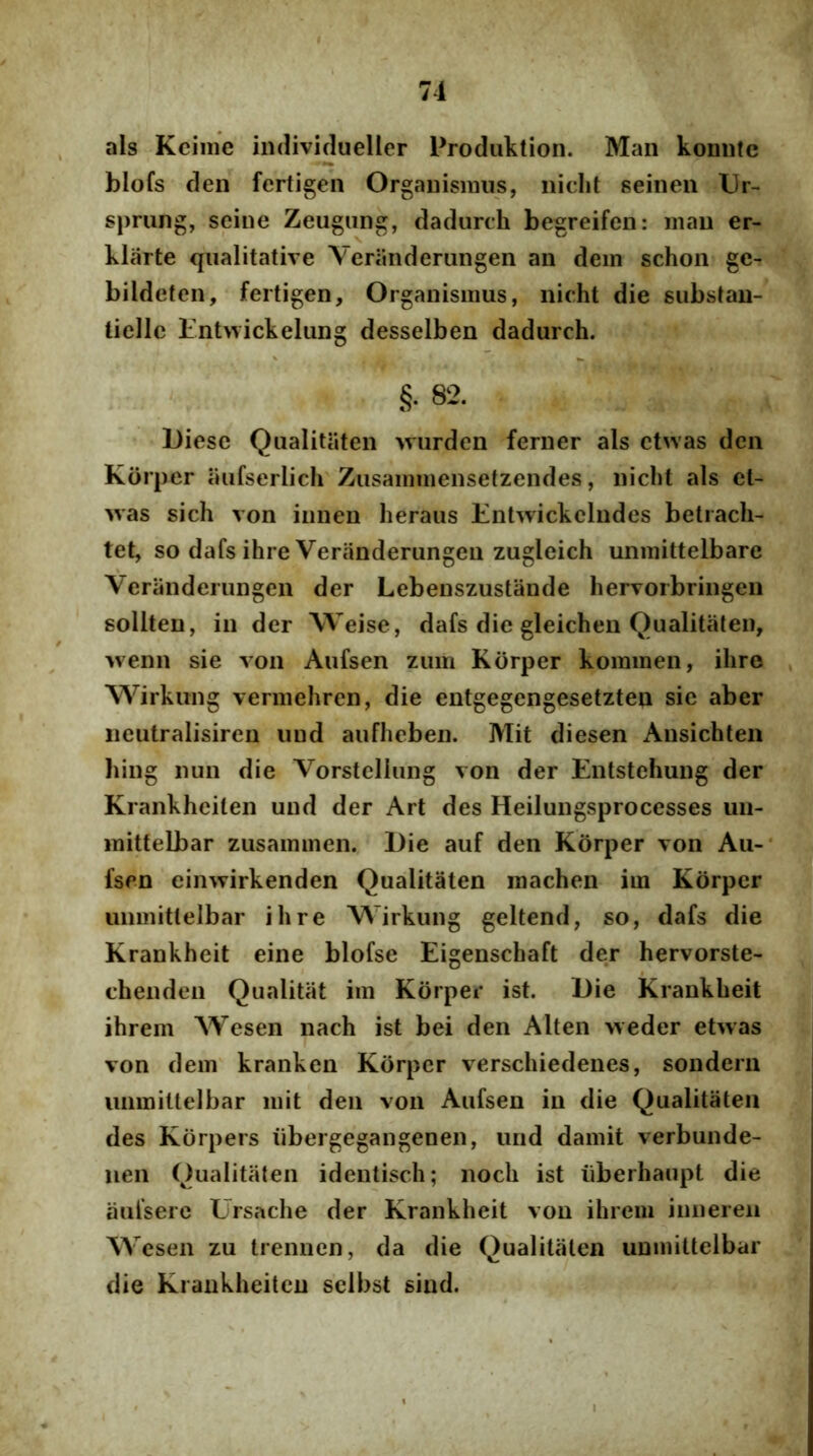 ais Kciiiie indivulueller Prodiiktion. Man koiintc blofs clen fertigen OrgaDismiis, iiidit seineii Ur- spriing, seine Zeugung, dadurth begreifen: mau er- klcirte qualitative Veriinderungen an dem schon ge- bildeten, fertigen. Organismus, nicht die substan- liellc Entwickelung desselben dadurch. §• 82. Diese Qualitiiten 'vvurden ferner ais ctwas dcn Korpcr iiufserlich Zusammensetzendes, niclit ais et- >vas sich von iiinen heraus Entwickclndes betracli- tet, so dafs ihre Veranderungen zugleich unmittelbare Veranderungen der Lebenszustande hervorbringen sollten, in der Weise, dafs die gleichen Qualitiiten, wenn sie von Aufsen zum Korper kommen, ihre , Wirkung vermehren, die entgegengesetzten sie aber iieutralisiren iind aufheben. Mit diesen Ansichten hing nun die VorstcIIung von der Entstehung der Krankheilen und der Ari des Heilungsprocesses un- mittelbar zusammen. Die auf den Korper von Au-* fsen einwirkenden Qualitaten machen im Korper unmittelbar ihre Wirkung geltend, so, dafs die Krankheit eine blofse Eigenschaft der hervorste- chenden Qualitiit im Kdrper ist. Die Krankheit ihrem Wesen nach ist bei den Alten weder etwas von dem^ kranken Kdrper verschiedenes, sondern unmittelbar mit den von Aufsen in die Qualitaten des Kdrpers ubergegangenen, und damit verbunde- uen Qualitaten identisch; noch ist iiberhaupt die aufserc Ursache der Krankheit von ihrem iiinereii Wesen zu trennen, da die Qualitaten unmittelbar die Krankheitcn sclbst sind.