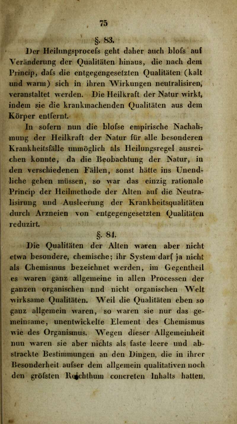 ' §• 83. ' Der Heiliingsprocefs geht dalier auch blofs auf Veriinderung der Qualitiiten hiiiaus, die nach dem Princip, dafs die cntgegengeselzten Qiialitaten (kalt iind warm) sich in ihren Wirkungen neutralisiren, i veranstaltet werden. Die Heilkraft der Natur wirkt, indem sie die krankinaclienden Qualitiiten aus dem Korper entfernt. In sofern nun die blofse empirisclie Nachah-; mung der Heilkraft der Natur fiir alie besonderen Kranklieitsfalle lunnoglich ais Heilungsregel ausrei- chen konnte, da die Beobachtung der Natur, in den verschiedenen Fiillen, sonst hatte ins Uneud- liche gehen miissen, so war das einzig rationale Princip der Heilmethode der Allen auf die Neutra- I lisirung und Ausleerung der Krankheitsqualitateii durch Arzneien von eutgegengesetzten Qualitiiten i reduzirt. b §. 84. Die Qualitiiten der Alten waren aber nicht Ftwa besondere, chemische; ihr System darf )a nicht ais Chemismus bezeichnet werden, im Gegentheil es waren ganz allgemeine in allen Processeu der ganzen organisclien nnd nicht organischen Welt wirksame Qualitiiten. Weil die Qualitaten eben so ganz allgemein waren, so waren sie nur das ge- meinsame, unentwickelte Klement des Chemismus wie des Organismus. Wegen dieser Allgemeinheit nun waren sie aber niclits ais faste leere und ab- strackte Bestimmungen an den Dingeii, die in ihrer Besonderheit aufser dem allgemein qualitativen uoch den grofsten l\(4ehlhum concrelen Inhalts hatten.