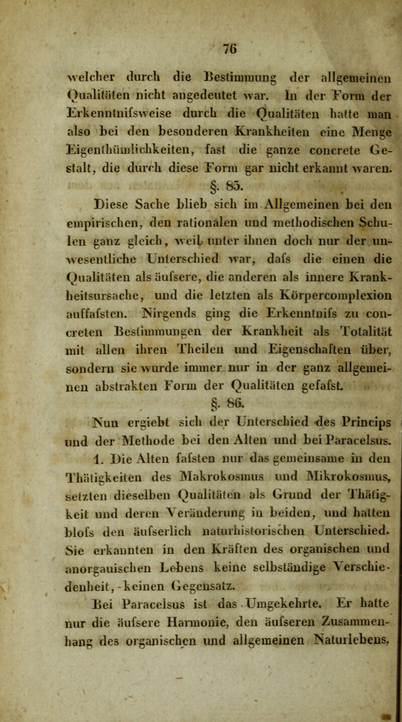 \velcher durcli die Bestiimming der allgemeineii QiialiUiten nicht augedeutet >var. In der Form der Erkenntnifs>veise durcli die 'Qualitaten hatte man also ‘bei den besonderen Kranklieiten eine Meiige Eigenlhuiiilicbkeiten, fast die ganze concrete Ge- stalt, die durcli diese Form gar nicht erkannt -waren. §. 85. Diese Sache blieb sicli im.Allgemeinen bei den empirischen, den rationalen und methodischen Schu- len ganz glcich, >veib unter ibnen docb nur der un- >vesentliche Unterscbied '^rar, dafs die einen die Qualitaten ais aufsere, die anderen ais innere Krank- heitsursacbe, und die letzten ais Korpercoiiiplexion auffafstcn. ISirgends ging die Erkenntuifs zu con- creten Bestimmungen der Krankbeit ais Totalitiit init allen ibren Tbeilen und Eigcnscbaften iiber, sondern sic wiirde immer nur in der ganz allgemei- nen abstrakteu Form der Qualitaten gefafsL §. 8a ‘ISun crgiebt sicli der Unterscbied -des Princips und der Methode bei den Alten und bei Paracelsus. 1. Die Alten fafsten nur das gemciusame in den Tbatigkeiten des Makrokosuuis und Mikrokosmus, selzten dieselben Qualitaten ais Grund der Tbatig- keit und deren Veranderung in beiden, und hatten blofs den aufserlicb naturbistoriscben Unterscbied. Sie erkaiinten in den Kraften des organischen und anorgauiscben Lebens keine selbstiindige Verscbie- dcnbeit,-keinen Gegensatz. Bei Paracelsus ist das • Umgekehrle. Er hatte nur die aufsere Harmonie, den aufseren Zusammen- bang des organischen und allgemeinen NatuiiebenS; i \