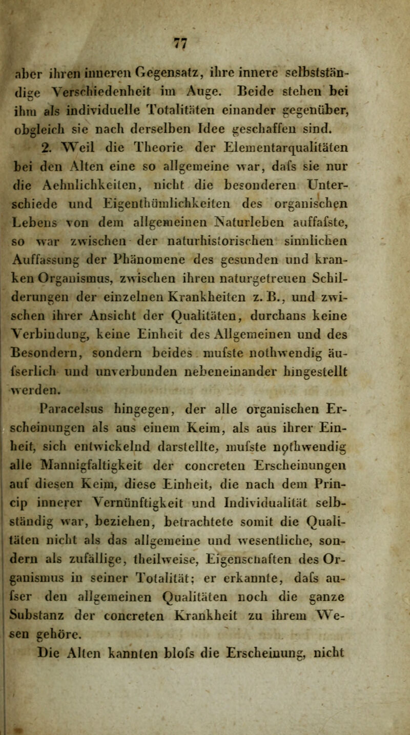 abcr iliren inueren Gegensatz, ilire innere selbsfstiin- (lige Verschiedenheit im Auge. Beide stehen’ bei ihni ais individiielle Totalitaten einander gegeniiber, obgleicli sie oach derselben Idee gescliaffeu sind. 2. Weil die Theorie der Elementarqualitaten bei den Alten eine so allgemeine Avar, dafs sie nur ' die Aehnlichlveilen, iiicht die besoiuleren Unter- schiede iind EigeDthuiiilichkeiten des organischen Lebens voii dem allgemeineii Naturleben auffafste, so war zwischeii' der naturlusiorischen sinnlichen Auffassung der Phaoomene des gesunden nnd kran- ken Orgauismus, zwischen ihreu naturgetreuen Schil- deriiiigen der einzelnen Krankheiten z. B., und zwi- schen ihrer Ansicht der Qualitiiten, durchans keine I Verbiudung, keine Einheit des x\llgeraeinen und des ! Besondern, sondern bcides. niufste nothwendig au- fserlich und unveibunden nebeneinander hingestellt werden. Paracelsus hingegen, der alie organischen Er- 0 scheinungen ais aus einem Keira, ais aus ihrer Ein- 1 heit, sich entwickelnd darstellte^ iimfste nothwendig ' alie Mannigfaltigkeit der concreten Erscheinungeii auf diesen Keim, diese Einheit, die nach dem Prin- i cip innerer Verniinftigkeit und Individualitat selb- standig war, beziehen, betrachtete somit die Quali- tiilen nicht ais das allgemeine und wesentliche, son- dern ais zufallige, theilweise, Eigensciiaften des Or- ganismus in seiner Totalitiit; er erkannte, daCs au- fser den allgemeinen Qualitiiten noch die ganze Substanz der concreten Krankheit zu ihrem We- sen gehore. I)ie Alten kannten blofs die Erscheinung, nicht