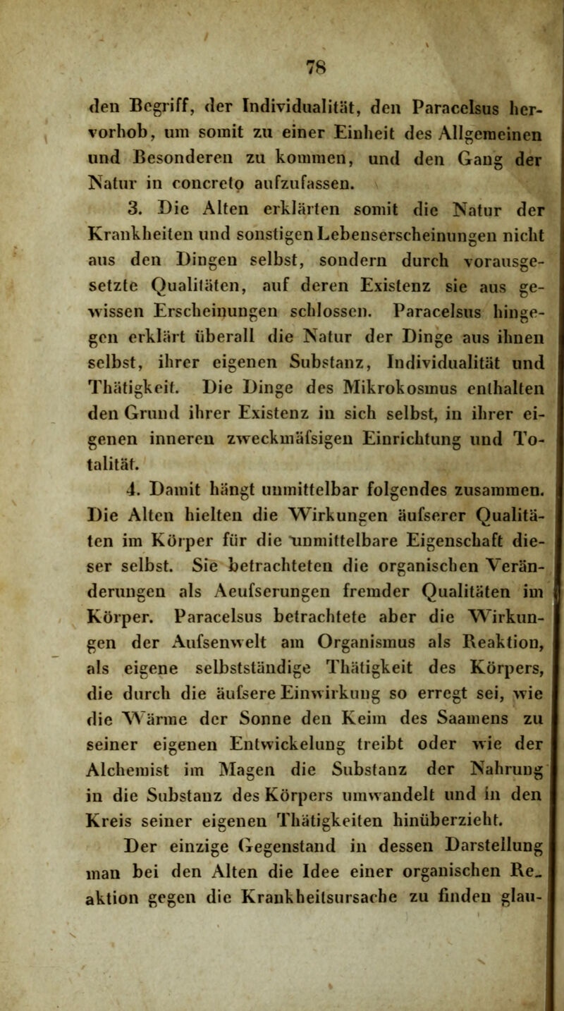 (len Begjiff, der Individiialitat, deii Paracelsus her- vorhob, iim somit zu einer Eiuheit des Allgeraeinen und Besonderen zu kommen, und den Gang der Natur in concreto aufzufassen. 3. Die Alten erkiarten somit dic Natur der • Kranklieiten und sonstigen Lebenserscheinungen nicht aus den Dingen selbst, sondern durch vorausge- setzte Qualiliiten, auf deren Existenz sie aus ge- xvissen Erscheinungen sclilossen. Paracelsus hinge- gen erklart iiberall die Natur der Dinge aus ilineii selbst, ihrer eigenen Substanz, Individiialitat und Thiitigkeit. Die Dinge des Mikrokosmus enlhalten den Grund ihrer Existenz in sich selbst, in ihrer ei- genen inneren zweckmafsigen Einrichtung und To- talitM. 4. Damit hiingt unmittelbar folgendes zusammen. Die Alten hielten die Wirkungen aufserer Qualita- ten im Korper fur die linmittelbare Eigenschaft die- ser selbst. Sie betrachteten die organischen Veran- derungen ais Aeufserungen fremder Qualitaten im » KOrper. Paracelsus betrachtete aber die Wirkun- gen der Aufsemvelt am Organismus ais Reaktion, ais eigene selbststaiidige Thatigkeit des Kiirpers, die durch die aufsere Ein>virkung so erregt sei, >vie die Warme der Sonne den Keim des Saamens zu seiner eigenen Entwickelung treibt oder wie der Alchemist im Magen die Substanz der Nahrung’ in die Substanz des Korpers nmwandelt und in den Kreis seiner eigenen Thatigkeiten hiniiberzieht. Der einzige Gegenstand in desseii Darsteilung maii bei den Alten die Idee einer organischen Re» aktion gcgen die Kraiikheitsursache zu findeu glau-: