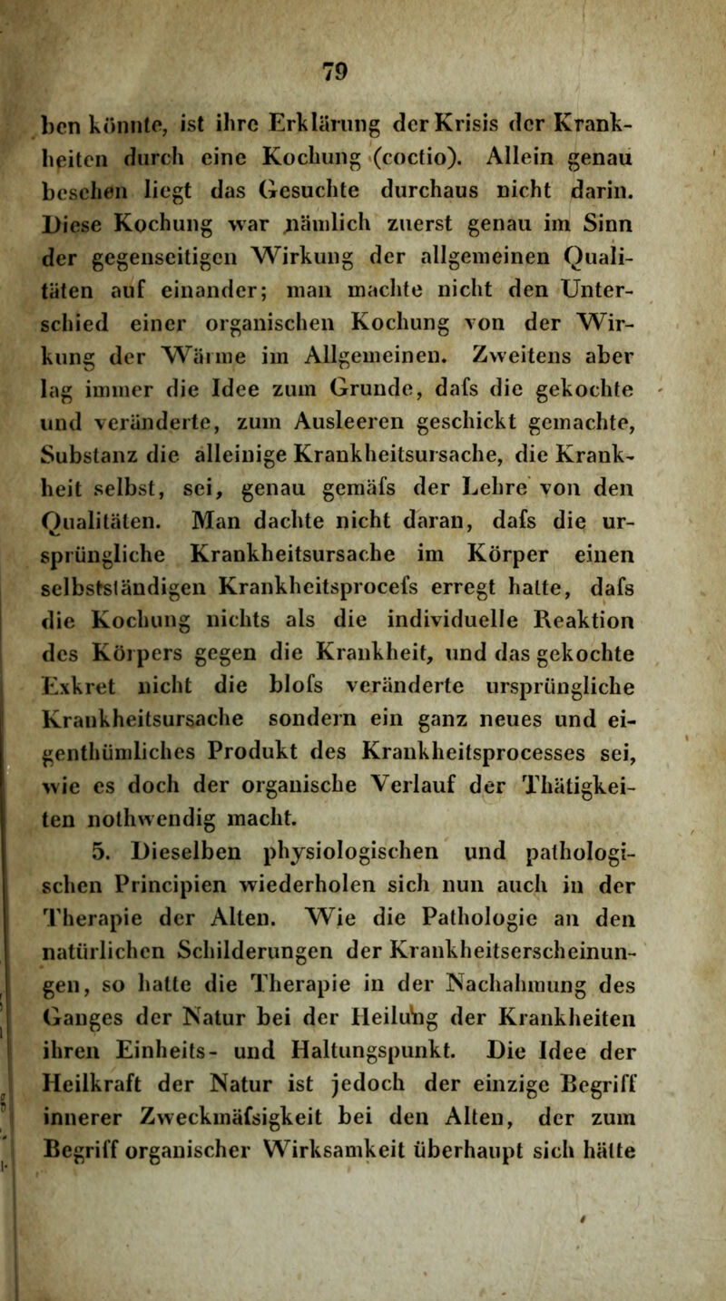 bcn koniito, ist ihrc Erklaning derKrisis der Krank- Iipitcn diirch cine Kochung «(coctio). Allein genau bcschen liegt das Gesuclite durchaus Dicht darin. Diese Kochung war ^aiiilich ziierst genau im Sinn der gegeiiseitigcii Wirkuiig der allgenieinen Quali- taten auf einander; maii machte nicht den Uiiter- scliied einer organischen Kochung von der Wir- kiing der Waniie im Allgenieinen* Zweitens aber lag iminer die Idee zum Grunde, dafs die gekochte und veriinderte, zum Ausleeren geschickt gemachte, Substanz die alleinige Krankheitsursache, die Krank- heit selbst, sci, genau gemafs der Lehre voii den Oualitaten. Man dachte nicht daran, dafs die ur- spriingliche Krankheitsursache im Korper einen selbstslandigen Krankheitsprocefs erregt halte, dafs die Kochung nichts ais die individuelle Reaktion des Koipers gegen die Krankheit, und das gekochte Exkret nicht die blofs veranderfe iirspriingliche Krankheitsursache sondern ein ganz neues und ei- genthiimliches Produkt des Krankheitsprocesses sei, ^\\e es doch der orgaiiische Verlauf der Thatigkei- ten nothwendig macht. 5. Dieselben physiologischen und pathologi- schen Principien wiederholen sich nun auch in der Therapie der Alten. Wie die Pathologic an den natiirlichen Schilderungen der Krankheitserscheinun-* gen, so halte die Therapie in der Nachahmung des Ganges der Natur bei der HeiluVig der Krankheiten ihren Einheits- und Haltungspunkt. Die Idee der Heilkraft der Natur ist jedoch der einzige Begriff innerer Zweckmafsigkeit bei den Alten, der zum Begriff organischer Wirksamkeit iiberhaupt sich halte