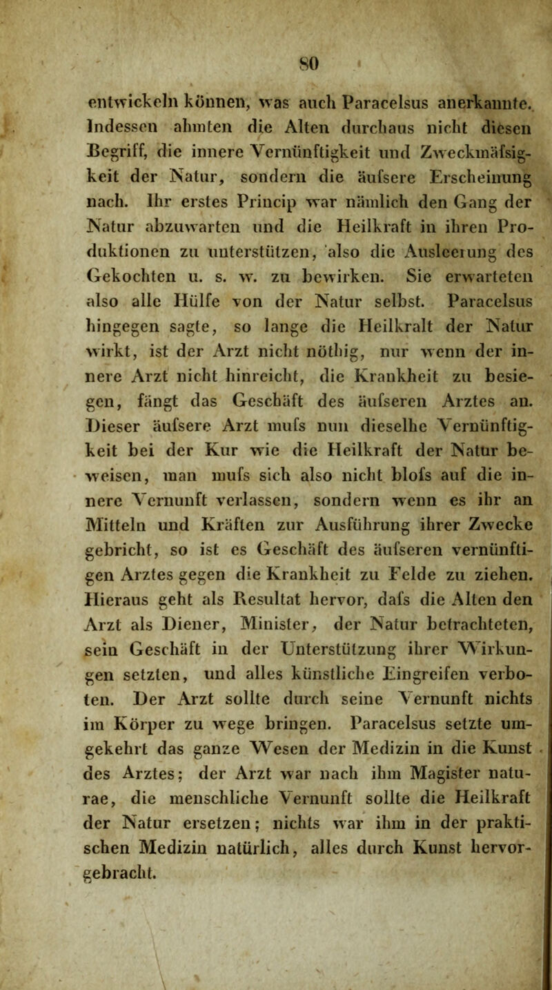 enUvickoIn koiinen, was auch Paracelsus anerkamite.. Indesscn almiten die Alten darcliaiis nicht diesen Begriff, die innere Verniinftigkeit iiiul Zweckmafsig- keit der Natur, soiidern die aufsere Erscheiimng iiach. Ihr erstes Priiicip ^var niimlich den Gang der Natur abzu\varten und die Heilkraft in iliren Pro- duktionen zu imterstiitzen, also die x\uslceiung des Gekochten u. s. w. zu bewirken. Sie erwarteten also alie Hiilfe von der Natur selbst. Paracelsus hingegen sagte, so lange die Heilkralt der Natur >virkt, ist der Arzt nicht nothig, nur ■vyenn der in- nere Arzt nicht hinreicht, die Krankheit zu besie- gen, fiingt das Geschiift des aiifseren Arztes au. JJieser aufsere Arzt miifs nun dieselhe Yerniinftig- keit bei der Kur -wie die Heilkraft der Natur be- 'vveisen, man niufs sicli also nicht blofs auf die in- nere Vcrnunft verlassen, sondern wenn es ihr an Mitteln und Kraften zur Ausfiihrung ihrer Zwecke gebricht, so ist es Geschaft des iiufseren verniinfti- gen Arztes gegen die Krankheit zu Felde zu ziehen, Hieraus geht ais Resultat hervor, dafs die Alten den Arzt ais Diener, Minister, der Natur bcfrachteten, sein Geschaft in der Unterstiitzung ihrer Wirkun- gen setzten, und alles kiiiistliche Eingreifen verbo- ten. Der Arzt solite durch seine Vernunft nichts im Korper zu wege bringen. Paracelsus setzte um- gekehrt das ganze Wesen der Medizin in die Kunst des Arztes; der Arzt >var nach ihm Magister natu- rae, die meuschliche Vernunft solite die Heilkraft der Natur ersetzeu; nichts ^var ihm in der prakti- schen Medizin natiirlich, alles durch Kunst hervor- gebracht.