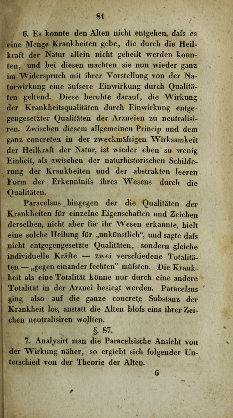 6. Es konnte den Alten nicht entgehen, dafs es eine Menge Krankheiten gebe, die durch die Heil- kraft der Natur allein nicht geheilt werden konn- ten, und bei diesen machten sie nun wieder ganz im Widerspruch mit ihrer Vorstellung von der Na- turwirkiing eine aufsere Einwirkung durch Qualita- fen geltend. Diese beruhtc darauf, die Wirkung der Krankheitsqualitaten durch Einwirkung entge- gengesetztcr Qualitaten der Arzneien zu neutralisi- ren. Zwischen diesem allgeineinen Princip und dem ganz concreten in der zweckmafsigen Wirksainkeit der Heilkraft der Natur, ist wieder eben so wxnig Einheit, ais zwischen der naturhistorischen Schilde- rung der Krankheiten und der abstrakten leeren Form der Erkenntnifs ihres Wesens durch die Qualitaten. Paracelsus hingegen der die Qualitaten der Krankheiten fiir einzelne Eigenschaften und Zeichen derselben, nicht aber fiir ihr Wesen erkannte, hielt eine solche Hcilung fiir „unkunstlich“, und sagte dafs r> nicht entgegengesetzte Qualitaten, -sondern gleiche I individuelle Krafte — zwei verschiedene Totalitii- I ten — „gegen einander fechten” miifsten. Die Krank- I heit ais eine Totalitiit konne nur durch eine andere I Totalitiit in der Arznei besiegt werden. Paracelsus * ; ging also auf die ganze concrete Substanz der Krankheit los, anstatt die Alten blofs eins ihrer Zei- chen neutralisiren wollten. ; §. 87. I 7. Analysirt man die Paracelsische Ansicht von I der Wirkung niiher, so ergiebt sich folgender Un- : terschied von der Theorie der Alten. 6