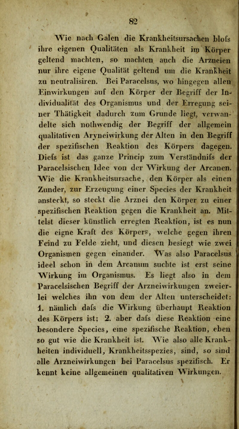 Wie iiach Galen die Krankhcitsiirsaclicn blofs ilire cigeiien Qualitatcn ais Kranklicit im Korper geltend niachlen, so machten aucli die Arzneien nur ihre cigeiie Qualitiit geltend iim die Krankhcit 7U neiitralisiren. Bei Pararelsus, wo liingegen alleii .Eimvjrkiingen aiif den Korper der Begriff der In- dividualitat des Organismus und der Erregiing sei- ner Tliatigkeit dadiirch zum Grunde liegt, vcrwan- delle sich nolliwendig der Begriff der allgeracin qualitativen Arjneiwirkung der Alten in den Begriff der spezifischen Beaktion des Korpers dagegen. Diefs ist das ganze Princip zum Verstanduifs der Paracelsischen Idee von der M^irkung der Arcanen. Wie die Krankheitsursache, den Korper ais einen Zunder, zur Erzeugung ciner Species der Krankhcit ansteckt, so steckt die Arznei den Korper zu ciner spezifischen Reaklion gegen die Krankhcit an. Mit- telst dieser kiinstlich erregten Beaktion, ist es nun die eigne Kraft des Korpers, welche gegen ihren Fcrind zu Felde zieht, und dieseii besiegt wie zwei Organismen gegen einander. Was also Paracelsus ideel schon iri dem Arcanum suchte ist erst seine Wirkung im Organismus. Es liegt also in dem Paracelsischen Begriff der Arzneivvirkungcn zweier- lei welches ilm von dem der Alten unterscheidet: 1. niimlich dafs die Wirkung iiberhaupt Pxcaktion des Korpers ist; 2. aber dafs diese Beaktion -eine besondere Species, eine spezifische Beaktion, eben so gut w ie die Krankhcit ist. Wie also allc Krank- heiten individuell, Krankheitsspezies, sind, so sind alie Arzneiwirkungen bei Paracelsus spczifisch. Er kennt keine aUgemeinen qualitativen Wirkungen.