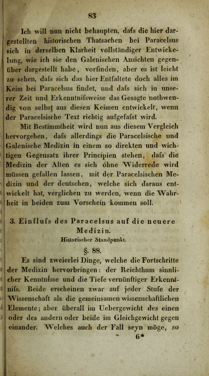 Ich will niin nicht beliaiiptcn, dafs die hier dar- gestellten historischen Thatsachen bei Paracelsus sich in derselben Klarheit vollstandiger Entwicke- ! lung, '^vie ich sie den Galenischen Ansichten gegen- : liber dargestellt habe, vorfinden, aber es ist leicht zii sehen, dafs sich das hier Entfaltete doch alles im Keim bei Paracelsus findet, iind dafs sich in unse- rer Zeit und Erkenntnifsweise das Gesagte nollnven- dig von selbs{ aus diesen Keimen entwickelt, wenn der Paracelsische Text richtig aufgefafst ivird. Mit Bestimmtheit wird nun aus diesem Vergleich hervorgehen, dafs allerdings die Paracelsische und • I Galenische Medizin in einem so direkten und wich- jtigen Gegensatz ihrer Principien stehen, dafs die Medizin der Alteri es sich 6hne Widerrede wird miissen gefallen lassen, mit der Paracelsischen Me- • dizin und der deutschen, Tvelche sich daraus ent- 1 wickelt hat, verglichen zu werden, wenn die Wahr- H jheit in beiden zuin Vorschein kommen soli. 3. Einflufs des Paracelsus auf die neuere e. Medizin. 1 Historischer Standpimkt. §. 88. Es sind zweierlei Dinge, welche die Fortschritte I der Medizin hervorbringen: der Reichthum sinnli- c cher Kenntnisse und die Tiefe verniinftiger Erkennt- nifs. Beide erscheinen zwar auf jeder Stufe der. /Wissenschaft ais die gemeiusainen wissenschaftlichen (1 Eleniente; aber iiberall im Uebergewicht des einen oder des audern odcr beide im Gleichgcwicht gegcn cinander. Welches auch der Fall sejn 'moge, so 6* I