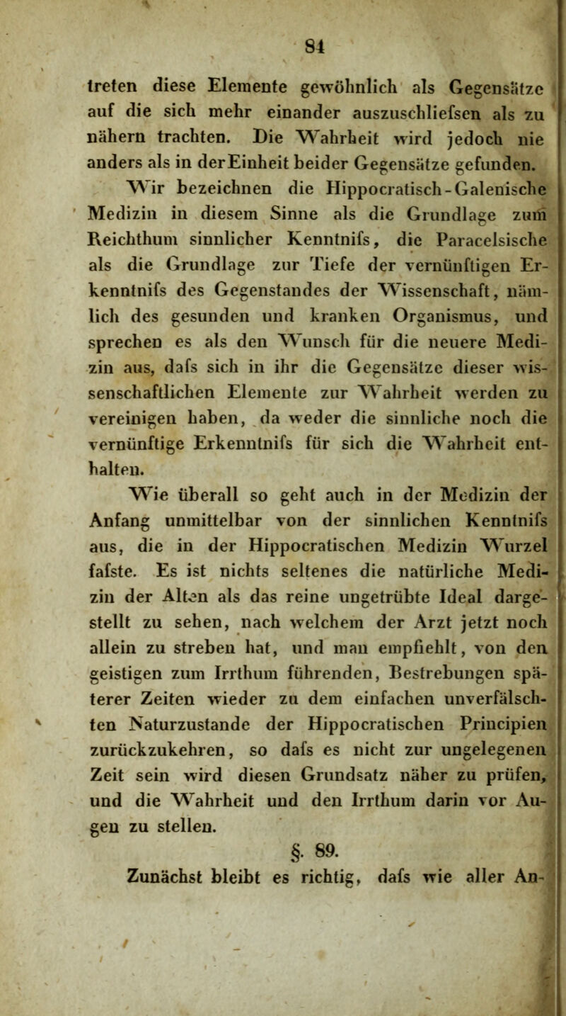 'Ireten diese Eleraente gewohniich' ais Gegensatzc ' auf die sich mehr einander ausziischliefsen ais zu nahern trachten. Die Wahrheit wird jedocli nie anders ais in derEinheit beider Gegensatze gefimden. ir bezeichnen die Hippocratisch-Galenische ' Mediziii in diesem Sinne ais die Grundiage zuni Reicbthiim sinnlicher Kenntnifs, die Paracelsische ais die Grundiage zur Tiefe der verniinfligen Er- kenntnifs des Gegenstaudes der Wissenschaft, niim- lich des gesunden iind kranken Organismus, und sprechen es ais den NVunsdi fiir die neuere Medi- zin aus, dafs sich in ihr die Gegensatzc dieser >vis- senschaftlichen Elemente zur Wahrheit >verden zu ' vereinigen haben, ,da weder die sinnliche noch die verniinftige Erkennlnifs fiir sich die Wahrheit ent- halteu. Wie liberali so geht auch in der Modizin der Anfang unmittelbar von der sinnlichen Kenntnifs aus, die in der Hippocratischen Medizin Wurzel fafste. Es ist nichts seltenes die natiirliche Medi- zin der Alten ais das reine iingetriibte Ideal darge- stellt zu sehen, nach welchem der Arzt jetzt noch allein zu streben hat, und man empfiehlt, von den geistigen zum Irrthum fiihrenden, Bestrebungen spa- terer Zeiten wieder zu dem einfachen unverfalsch- ten Naturzustande der Hippocratischen Principien. zuriickzukehren, so dafs es nicht zur ungelegenen; Zeit sein wird diesen Grundsatz niiher zu priifen. und die Wahrheit und den Irrthum darin vor Au- gen zu stellen. §. 89. Zunachst bleibt es richtig, dafs wie aller An- /