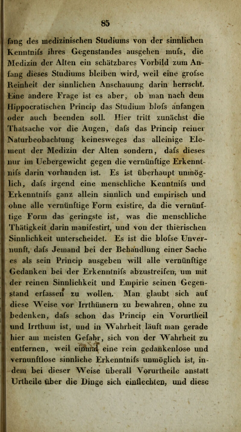 fang des inedizinischen Studkims von der sinnlichen Keniitnifs ihres Gegenstandes ausgehen mufs, die Mediziu der Alten ein scliiitzbares Vorbild zum An- faiig dieses Studiuras bleiben wird, Tveil eine grofse Reiuheit der sinnlichen Anschauiing darin herrschf. E4ne andere Frage ist es aber, ob inan nach dem Hippocratischen Princip das Studium blofs anfangen oder auch beenden soli. Hier tritt zunachst die Thatsaclie vor die Augen, dafs das Princip reiner ISaturbeobachtung keinesweges das alleinige Ele*- inent der Medizin der Alten sondern, dafs dieses iiiir im Uebergewicht gegen die verniinftige Erkennt- iiifs darin vorhanden ist. Es ist iiberhaupt unmog- lich, dafs irgend eine menschliche Kenntnifs und Erkenntnifs ganz allein sinnlich und empiriscb und ohne alie verniinftige Form existire, da die vernunf- tige Form das geringste ist, was die menschliche Thatigkeit darin manifestirt, und von der thierischen Sinnlichkeit unterscheidet. Es ist die blofse Unver- iiiunft, dafs Jemand bei der Beha'ndlung einer Sache es ais sein Princip ausgeben will alie verniinftige Gedanken bei der Erkenntnifs abzustreifen^ um mit der reinen Sinnlichkeit und Empirie seinen Gegen- stand erfassen zu -wollen. Man glaubt sich auf diese Weise vor Irrthiimern zu bewahren, ohne zu bedenken, dafs schon das Princip ein Vorurtheil und Irrthum ist, und in Wahrheit liiuft man gerade hier am meisten Gefahr, sich von der Wahrheit zu entfernen, weil eiSrifaf eine rein gedankenlose und vernunftlose sinnliche Erkenntnifs unmoglich ist, in- dem bei dieser Weise iiberall Vorurtheile anstatt Urtheile iiber die Dinge sich einflecbten, und diese