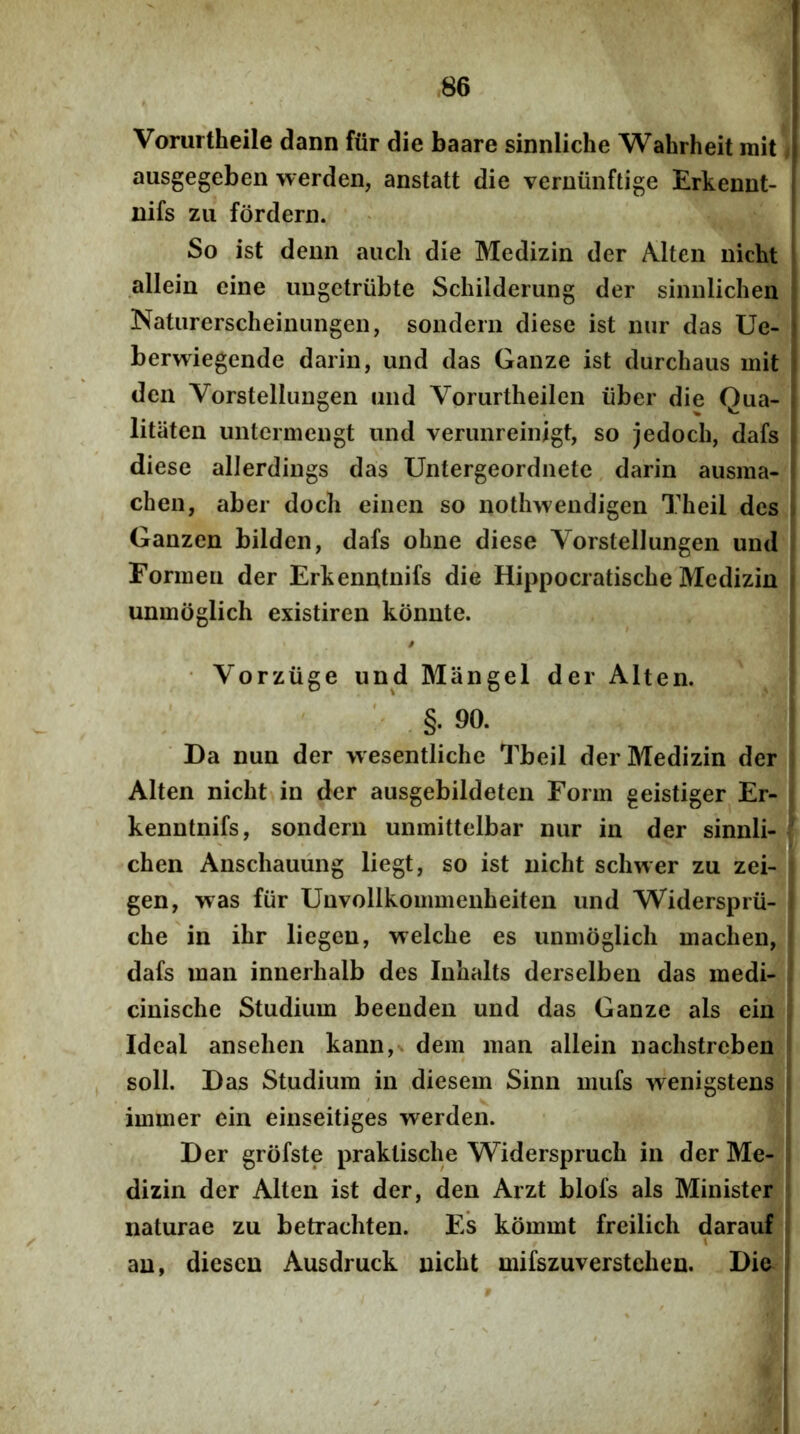 Vorurtheile dann fiir die baare sinnliche Wahrheit mit | ausgegeben werden, anstatt die verniinftige Erkennt- i nifs zii fordern. So ist demi aiich die Medizin der Mten nicht allein eine ungctrubte Schilderung der siimlichen Natiirerscheiiuingeii, soiidern diese ist iiur das Ue- ' berwiegende dariii, und das Ganze ist durchaus mit den Vorstellimgen und Vorurtheilen iiber die Qua- litiiten untermengt und venmreinigt, so jedoch, dafs diese allerdings das Untergeordnete darin ausma- chen, aber doch einen so nothweiidigen Theil des ; Ganzen bilden, dafs ohne diese Yorstellungen und Formen der Erkenntnifs die Hippocratische Medizin unmdglich existiren kdnnte. • Vorziige und Mangel der Alten. ' §.90. Da nun der wesentliche Tbeil der Medizin der Alten nicht in der ausgebildeten Form geistiger Er- kenntnifs, sondern unmittelbar nur in der sinnli- chen Anschauiing liegt, so ist nicht schwer zu zei- gen, was fiir Unvollkommenheiten und Widersprii- che in ihr liegeu, welche es unmdglich machen, dafs man innerhalb des Inhalts derselbeu das medi- cinische Studium beenden und das Ganze ais ein Ideal ansehen kann,x dem man allein nachstreben soli. Das Studium in diesem Sinn mufs wenigstens immer ein einseitiges werden. Der grdfste praktische Widerspruch in der Me- dizin der Alten ist der, den Arzt blofs ais Minister naturae zu betrachten. Es kdmmt freilich darauf I au, dicscn Ausdruck nicht mifszuverstchen. Die !