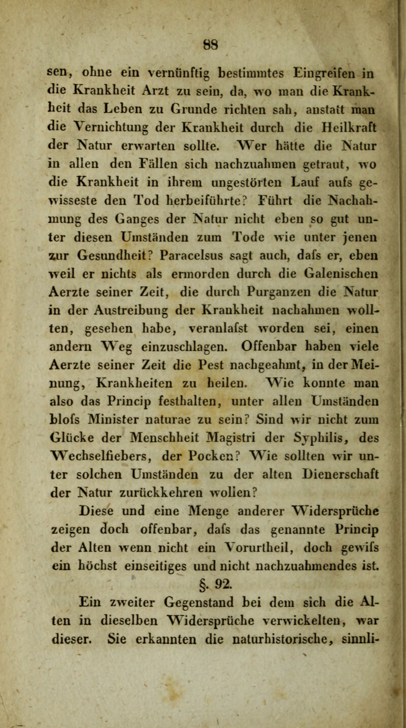 sen, ohne ein verniinftig bestimmtes Eingreifen in die Krankheit Arzt zu sein, da, tvo mau die Krank- lieit das Leben zu Grunde richten sah, austait man die Vernichtung der Krankheit durch die Heilkraft der Natur erwarteu solite. Wer hiitte die Natur in allen den Fallen sich nachzuahmen getraut, ^\o die Krankheit in ihrem ungestdrten Lauf aufs ge- wisseste den Tod herbeifiihrte? Fiihrt die Nachah- umng des Ganges der Natur nicht eben so gut un- ter diesen Uinstanden zum Tode wie unter jenen xur Gesundheit? Paracelsus sagt auch, dafs er, eben weil er nichts ais ennorden durch die Galenischen Aerzte seiner Zeit, die durch Purganzen die Natur in der Austreibung der Krankheit nachahmen woll- ten, gesehen habe, veranlafst worden sei, einen andern Weg einzuschlagen. Offeubar haben viele Aerzte seiner Zeit die Pest nachgeahmt, inderMei- nung, Krankheiten zu heileu. Wie konute man also das Princip festhalten, unter allen Umstiinden blofs Minister naturae zu sein? Sind >vir nicht zum Gliicke der Menschheit Magistri der Syphilis, des Wechselfiebers, der Pockcn? Wie sollten wir un- ter solchen Umstanden zu der alten Dienerschaft der Natur zuriickkehren wolien? Diese und eine Menge anderer Widerspriiche zeigen doch offenbar, dafs das genannte Princip der Alten wenn nicht ein Yorurtheil, doch gewifs ein hdchst einseitiges und nicht nachzuahmendes ist. §. 92. Ein zweiter Gegenstand bei dem sich die Al- ten in dieselben Mlderspriiche verwickelteu, war dieser. Sie erkannten die naturhistorische, sinnli-