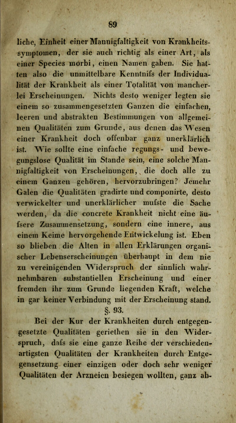 liche, Einheit einer Mannigfaltigkeit von Kraukhcifs- sjuiptomen, der sie aucli richtig ais einer Art, ais einer Species morbi, einen Namen gaben. Sie hat- ten also die unmittelbare Kenntnifs der Individua- litat der Krankheit ais einer Totalitat von mancher- lei Erscheiniingen. ISichts deslo weniger legten sie einem so zusamniengesetzten Ganzen die einfarhen, leeren und abstrakten Bestimmungen von allgemei- neu Oualilaten zum Griinde, aiis denen das Wesen einer Krankheit doch offenbar ganz unerklarlich ist. Wie solite eine einfache regungs- und bewe- giingslose Qualilat im Stande sein, eine solche Man- nigfaltigkeit von Erscheiniingen, ^ die doch alie zu einem Ganzen gehoren, hervorzubringen? Jemehr Galen die Qualitiiten gradirte und componirte, desto verwickelter und unerklarlicher mufste die Sache werden, da die concrete Krankheit nicht eine au- fsere Zusammensetzung, sondern eine innere, aus einem Keime hervorgehende Eritwickelung ist. Eben so blieben die Alten in allen Erklarungen organi- scher Lebenserscheinungen iiberhaupt in dem nie zu vereinigenden Widerspruch der sinnlich wahr- nehmbaren substantiellen Erscheinung und einer fremden ihr zum Grunda liegenden Kraft, welche in gar keiner Verbindung mit der Erscheinung stand. §. 93. Bei der Kur der Krankheiten durch entgegen- gesetzte Qualitiiten geriethen sie in den Wider- spruch, dafs sie eine ganze Reihe der verschiedeiir artigsten Oualitaten der Krankheiten durch Entge- gensetzung einer einzigen oder doch sehr 'vveniger Qualitiiten der Arzneieu besiegen wollten, ganz ab-