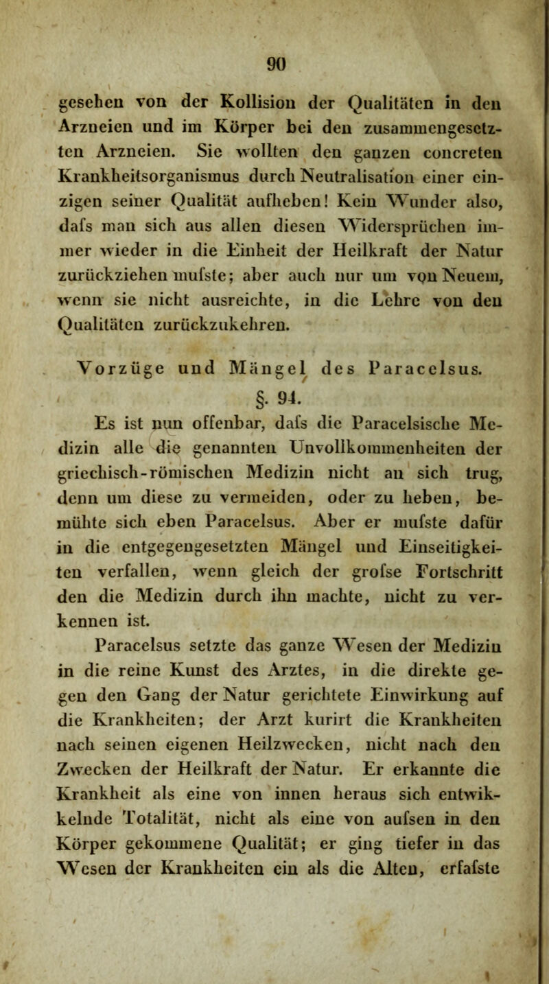 gcsehen von der Kollision der Qualitiiten in den Arzueicn und im Korper bei den zusammengesclz- ten Arzneien. Sie wollten den ganzeii concreten Krankheitsorganismus durcli Neutralisatioii einer ein- zigen seiner Qualitiit aiiflieben! Keiu Wiinder also, dafs man sich aus allen diesen Widerspriichen im- iner wieder in die Einheit der Heilkraft der Natur zuriickziehen mulste; aber auch uiir imi vqu Neueui, wenn sie nicht ausreichte, in dic Lbhrc von den Qualitatcn zuriickzukehreu. Vorziige und Miingel des Par a celsus. §. 94. Es ist nun offenbar, dafs dic Paracelsisclie Me- dizin alie die genannten Unvolikommenheiten der griecbisch-romischen Medizin nicht an sich trug, denn um diese zu vermeiden, oder zu heben, be- miihte sich eben Paracelsus. Aber er niufste dafiir in die entgegengesetzten Miingel und Einseitigkei- tcn verfallen, >venn gleich der grofse Fortschritt den die Medizin durch ihn machte, nicht zu ver- kennen ist. Paracelsus setzte das ganze Wesen der Medizin in die reine Kunst des Arztes, in die direkte ge- gen den Gang der Natur gerichtete Eimvirkung auf die Krankheiten; der Arzt kurirt die Kraukheiten nach seinen eigenen Heilzwecken, nicht nach den Zvvecken der Heilkraft der Natur. Er erkannte die Krankheit ais eine von innen heraus sich entwik- kelude Totalitat, nicht ais eine von aufsen in den Korper gekommene Qualitat; er ging tiefer in das Wesen der Krankheiten cin ais die Alten, crfafste I
