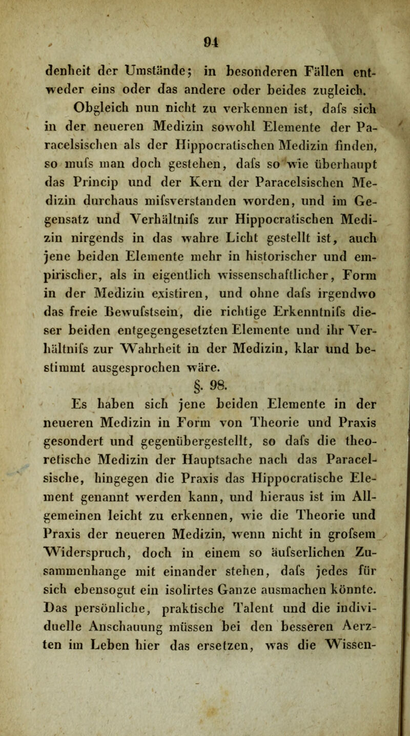 denlieit der Umstiinde; in besonderen Fiillen ent- weder eins oder das andere oder beides zugleicb. Obgleich mm nicht zu verkennen ist, dafs sich in der neueren Medizin sowohl Elemente der Pa- racelsisclien ais der Hippocratischen Medizin finden, so iimfs man docli gestehen, dafs so wie iiberhaupt das Princip und der Kern der Paracelsischen Me- dizin durchaus niifsverstanden worden, und im Ge- gensatz und Verhaltnifs zur Hippocratischen Medi- zin nirgends in das wahre Licht gestellt ist, auch jene beiden Elemente mehr in historischer und ein- pirischer, ais in eigenllich wissenschaftlicher, Form in der Medizin e.xistiren, und ohne dafs irgendwo das freie Bevvufstsein, die richtige Erkenntnifs die- ser beiden entgegengesetzten Elemente und ihr Ver- baltnifs zur Wahrheit in der Medizin, klar und be- slimmt ausgesprochen ware. , _ §• 98. Es baben sich jene beiden Elemente in der neueren Medizin in Form von Theorie und Praxis gesondert und gegeniibergestellt, so dafs die theo- retische Medizin der Hauptsache nacli das Paracel- sische, hingegen die Praxis das Hippocratische Ele- ment genannt werden kann, und hieraus ist im All- gemeinen leicht zu erkennen, wie die Theorie und Praxis der neueren Medizin, wenn nicht in grofsem Widerspruch, docli in einem so aufserlichen Zu- sammenhange mit einander stehen, dafs jedes fiir sich ebeusogut ein isolirtes Ganze ausmachen konnte. Das personliche, praktische Talent und die indivi- duelle Anschauung miissen bei den besseren Aerz- ten im Leben hier das ersetzen, was die Wisscn-