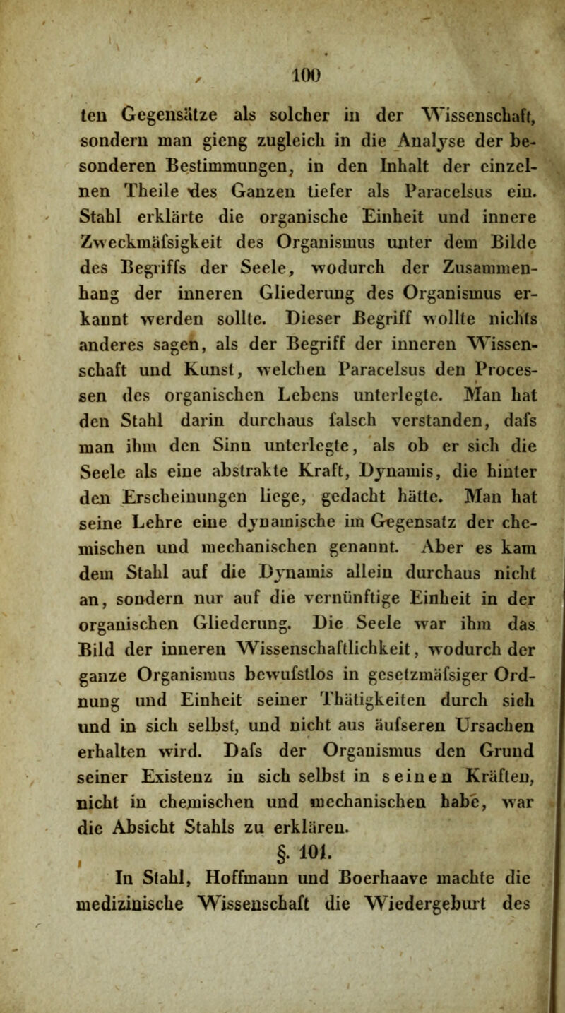 len GegensUlze ais solcher in der Wissenscbaft, sonderu man gieng zugleicli in die Analjse der be- sonderen Bestimmungen, in den Inhalt der einzel- nen Theile \ies Ganzen tiefer ais Paracelsiis eiu. Stahl erklarte die organische Einheit iind innere Zweckmafsigkeit des Organismus imter dem Bilde des Begriffs der Seele, wodurch der Zusammen- hang der inneren Gliederiing des Organismus er- kannt >verden solite. Dieser Begriff wollte nichts anderes sagen, ais der Begriff der inneren Wissen- schaft und Kunst, welchen Paracelsus den Proces- sen des organischen Lebens unterlegte. Man bat den Stabl darin durcbaus falsch verstanden, dafs man ibm den Sinn unterlegte, ais ob er sicb die Seele ais eine abstrakte Kraft, Dynamis, die binter den Erscbeinungen liege, gedacbt batte. Man bat seine Lebre eine dynamische im G^gensatz der cbe- miscben und mecbaniscben genannt. Aber es kam dem Stabl auf die Djnamis allein durcbaus nicbt an, sondern nur auf die verniinftige Einbeit in der organiscben Gliederiing. Die Seele war ibm das Bild der inneren Wissenscbaftlicbkeit, wodurch der ganze Organismus bewufstlos in gesetzmafsiger Ord- nung und Einbeit seiner Tbatigkeiten durch sicb und in sicb selbst, und nicbt aus iiufseren Ursacben erbalten wird. Dafs der Organismus den Grund seiner Existenz in sicb selbst in seinen Kraften, nicbt in cbemiscben und mecbaniscben babe, ivar die Absicbt Stabis zu erkliireu. . §• 101. In Stabl, Hoffmann und Boerhaave macbte die mediziniscbe Wissenscbaft die Wiedergebiut des