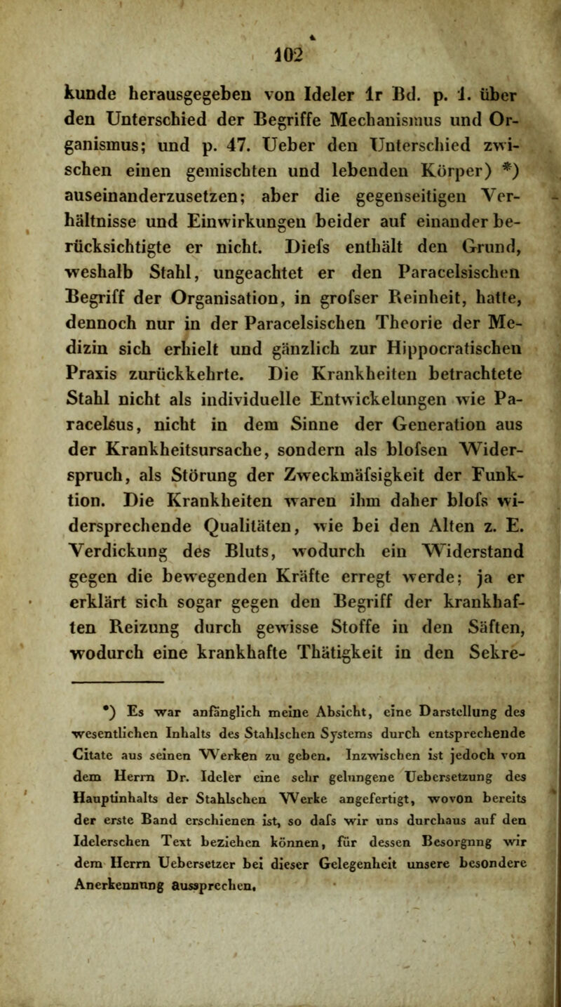 kunde herausgegeben von Ideler Ir Bd. p. i. iiber den Unterschied der Begriffe Mechanismus und Or- ganismus; und p. 47. Ueber den Unterschied zwi- schen einen gemischten und lebenden Korper) *) auseinanderzusetzen; aber die gegenseitigen Ver- haltnisse und Einwirkungen beider auf einander be- riicksichtigte er nicht. Diefs enthalt den Grund, vreshalb Stahl, ungeachtet er den Paracelsischen Begriff der Organisation, in grofser Reinheit, hatle, dennoch nur in der Paracelsischen Theorie der Me- dizin sich erhielt und ganzlich zur Hippocratischen Praxis zuriickkehrte. Die Krankheiten betrachtete Stahl nicht ais individuelle Entwickelungen wie Pa- racelsus, nicht in dem Sinne der Generation aus der Krankheitsursache, sondern ais blofsen Wider- spruch, ais Storung der Zweckmafsigkeit der Funk- tion. Die Krankheiten waren ihm daher blofs wi- dersprechende Qualitaten, >\ie bei den Alten z. E. Verdickung des Bluts, wodurch ein Widerstand gegen die bewegenden Krafte erregt werde; ja er erklart sich sogar gegen den Begriff der krankhaf- ten Reizung durch gewisse Stoffe in den Saften, wodurch eine krankhafte Thatigkeit in den Sekre- •) Es war anfanglich meiiie Absicht, eine Darstcllung des wesentlichen Inhalts des StaMschen Systems durch entsprechende Citate aus seinen Werken zu geben. Inzwiscben ist jedocb von dem Herm Dr. Ideler eine sebr gelungene Uebersetzung des Hauptinbalts der Stabbchen Werke angefertigt, wovon bereits der erste Band erschienen ist, so dafs wir uns durcbaus auf den Idelerscben Text beziehcn konnen, fur dessen Bcsorgnng wir dem- Herrn Uebcrsetzer bei dieser Gelegenbeit unsere besondere Anerkennnng aussprecben.