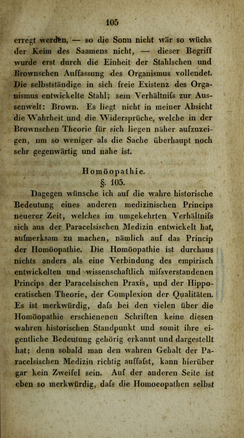 crrcgt werd^n, — so die Sonn nicht >var so wiichs der Keiin des SaaineDs nicht, — diescr Begriff wurde erst durch die Einheit der Stahlschen und Brownschen Auffassiing -des Organismus vollendet. Die selbststiindige in sicli freie Existenz des Orga- nismus entwickelte Stahl; sein Verhaltnifs zur Aus- senwelt: Brown. Es liegt nicht in meiner Absicht die Wahrheit und die Widerspriiche, welche in der Brownschen Theorie fiir sich liegen naher aufzuzei- gen, um so weniger ais die Sache iiberhaupt noch sehr gegemvartig und nahe ist. Homiiopathie. §. 105. Dagegen wiinsche ich auf die wahre historische Bedeutung eines andcren medizinischen Princips neuerer Zeit, welches im umgekehrten Verhaltnifs sich aus der Paracelsischen Medizin entwickelt hat, aufmerksam zu machen, namlich auf das Princip der Homoopathie. Die Homoopathie ist durchaus nichts anders ais eine Verbindung des empirisch entwickelten und wissenschaftlich mifsverstandenen Princips der Paracelsischen Praxis, und der Hippo- cratischen Theorie, der Complexion der Qualitaten. Es ist merkwiirdig, dafs bei den vielen iiber die Homoopathie erschienenen Schriften keine diesen >vahren historischen Standpunkt und somit ihre ei- gentliche Bedeutung gehorig erkannt und dargestcllt hat; denn sobald man den wahren Gehalt der Pa- racelsischen Medizin richtig auffafst, kann hieriiber gar kein Zweifel sein. Auf der anderen Seitc ist cbcn so merkwiirdig, dafs die Homoeopathen selbst