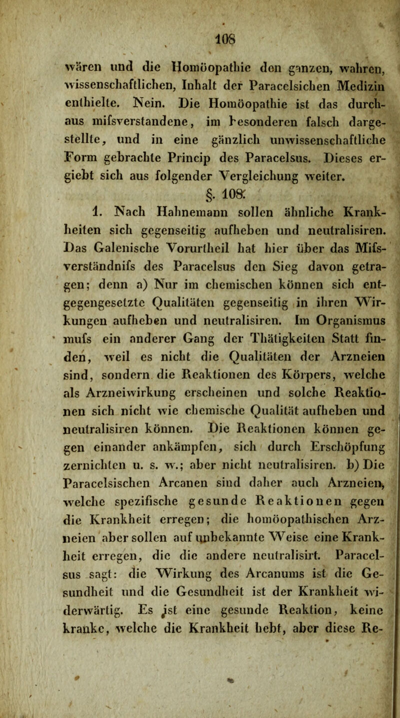 lOS >vSren imd dic Hoinoopatliie don ganzcn, wahrcn, wissenschaftlichen, Inhalt der Paracclsicben Medizin enthielte. Nein. Die Horaoopalhie ist das durch- aus inifsverstandene, im hesonderen falsch darge- stellte, und in eine ganzlich miwissenschaftliche Form gebraclile Princip des Paracelsus. Dieses er- giebt sich aus folgender Vergleichung VTeiter. §. 108: 1. Nach Hahnemann sollcn ahnliche Krank- heiten sich gegenseitig aufheben und neutralisiren. Das Galenische Vorurlheil hat hier iiber das Mifs- verstandnifs des Paracelsus den Sieg davon getra- gen; denn a) Nur im chemischen konnen sich ent- gegengeselztc Qualitiiten gegenseitig in ihren Wir- kungen aufheben und neutralisiren. Im Organismus ' mufs ein anderer Gang der Thatigkeiten Statt fin- den, >veil es nicht die Qualitiiten der Arzneien sind, sondern die Reaktionen des Korpers, welche ais Arzneiwirkung erscheinen und solche Reaktio- nen sich nicht wie chemische Qualitiit aufheben und neutralisiren konnen. Die Reaktionen konnen ge- gen einander ankiimpfen, sich durch Erschopfung zernichtcn u. s. w.; aber nicht neutralisiren. b) Die Paracelsischen Arcanen sind daher auch Arzneien^ welche spezifische gesundc Reaktionen gegen die Krankheit erregen; die homoopathischen Arz- neien abersollen auf luibekanntc Weise eine Krank- lieit erregen, dic dic andere neutralisirt. Paracel- sus sagt: die Wirkung des Arcanums ist die Ge- sundheit und die Gesundheit ist der Krankheit wi- dervvartig. Es ^st eine gesunde Reaktion, keine krankc, welche die Krankheit hebt, aber diese Re-