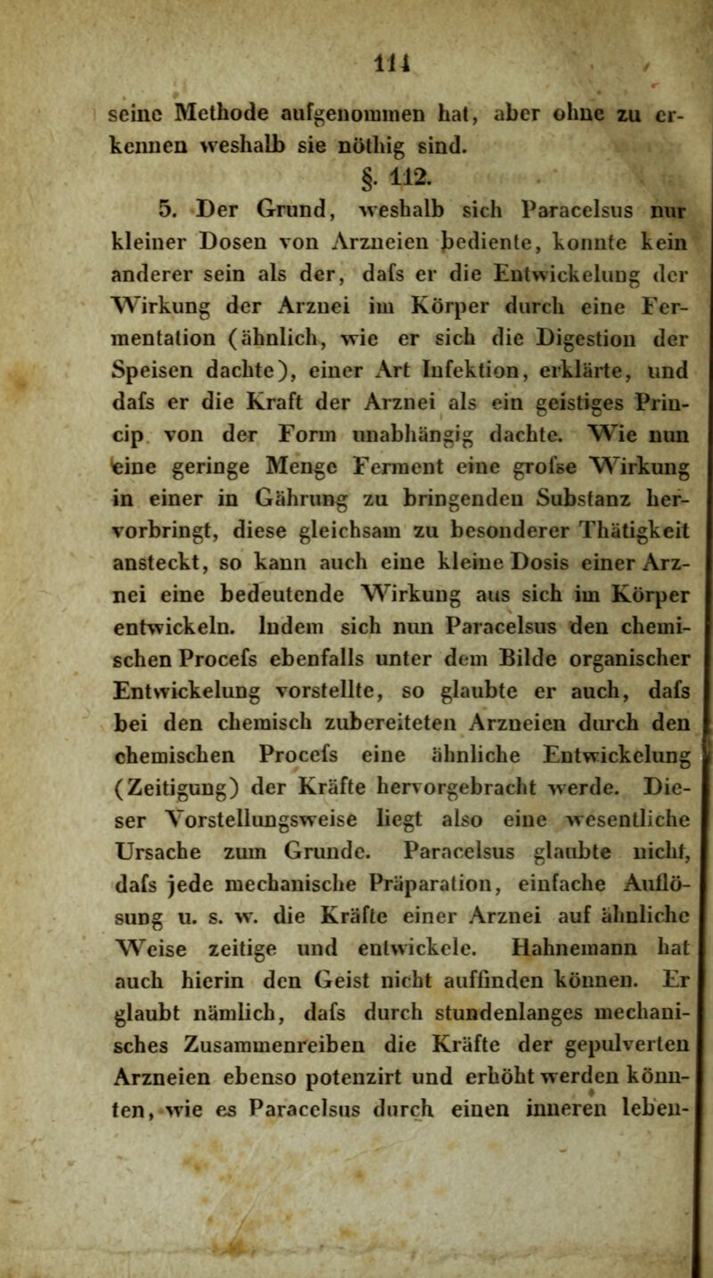 * 1 seinc Methode aufgenomnien hat, aber ohne zu cr- kennen weshalb sie nothig sind. §. 112. 5. «Der Grund, ^vesbalb sich Paracelsus mir kleiner Dosen von Arzueien bediente, koniite kein anderer sein ais der, dafs er die EotwickeluDg der Wirkung der Arzuei im Korper diircli eine Fer- mentalion (ahnlich, ^xie er sich die Digestioii der Speisen dachte), einer x\rt Infektion, erklarte, iind da£s er die Kraft der Arznei ais ein geistiges Priu- cip. von der Fonn iinabhangig dachte, Wie mm feine geringe Menge Ferment eine grofse M’’irkung in einer in Gahrimg zu bringendeu Subsfanz her- vorbringt, diese gleichsam zu besonderer Thatigkeit ansteckt, so kann auch eine kleineDosis einer Arz- nei eine bedeutende Wirkung aus sich im Korper entwickeln. ludein sich nim Paracelsus den chemi- schen Procefs ebenfalls unter dem Bilde organischer Entwickelung vorstellte, so glaubte er auch, dafs bei den chemisch zubereiteten Arzneien durch den chemischen Procefs eine ahnliche Entwickelung (Zeitigung) der Krafte hervorgebracht werde. Die- ser Yorstellungsweise liegt also eine Avesentliche Ursache zum Grunde. Paracelsus glaubte uicht, dafs jede mechanische Priiparation, einfache Aullo- suDg u. s. vr. die Krafte einer Arznei auf ahnliche Weise zeitige und enlwickele. Hahnemann hat auch hierin den Geist nicht auffinden konnen. Er glaubt namlich, dafs durch stundenlanges mechani- sches Zusammenreiben die Krafte der gepulverten Arzneien ebenso potenzirt und erhoht werden konn- ten,-'^vie es Paracelsus durch einen inneren leben-