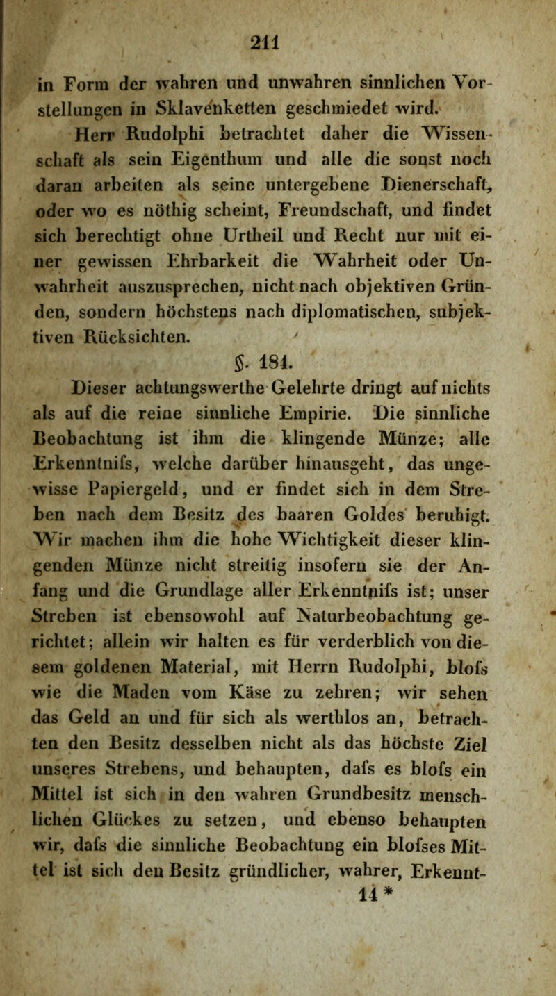 in Forra der wahren und unwahren sinnlichen Vor- stellungen in Sklav^nketten geschmiedet wird. Herr Riidolphi betracbtet daher die Wissen- scliaft ais sein Eigenthuin und alie die sonst iioch daran arbeiten ais seine untergebene Dienerschaft, oder n o es nothig scheint, Freundschaft, und lindet sich berechtigt ohne Urtheii und Recht nur init ei- iier gewissen Ehrbarkeit die Wahrheit oder Un- wahrheit auszusprechen, nicht nach objektiven Griin- den, sondern hochstens nach diplomatischen, subjek- tiven Riicksichten. 5. 184. Dieser achtungswerthe Gelehrte dringt aufnichts ais auf die reine sinnliche Empirie. Die sinnliche Beobachtung ist ihra die klingende Miinze; alie Erkenntnifs, welche dariiber hinausgeht, das unge- wisse Papiergeld, und er findet sich in dem Stre- ben nach dem Besitz des baaren Goldes’ beruhigt. Wir macheu ihm die hohe Wichtigkeit dieser klin- genden Miinze nicht streitig insofern sie der An- ‘fang und die Grundlage aller Erkenntpifs ist; unser Streben ist ebensowohl auf Nalurbeobachtung ge- richlet; allein wir halten es fiir verderblich von die- sem goldenen MateriaI, mit Herrn Rudolphi, blofs wie die Maden vom Kase zu zehren; wir sehen § das Geld an und fiir sich ais werthlos an, betrach- ten den Besitz desselbeii nicht ais das hochste ZieI unseres Strebens, und behaupten, dafs es blofs ein Mittel ist sich in den wahren Grundbesitz mensch- lichen Gliickes zu selzen, und ebenso behaupten wir, dafs die sinnliche Beobachtung ein blofses Mit- tel ist sich den Besitz griindlicher, wahrer, Erkennt- 14*