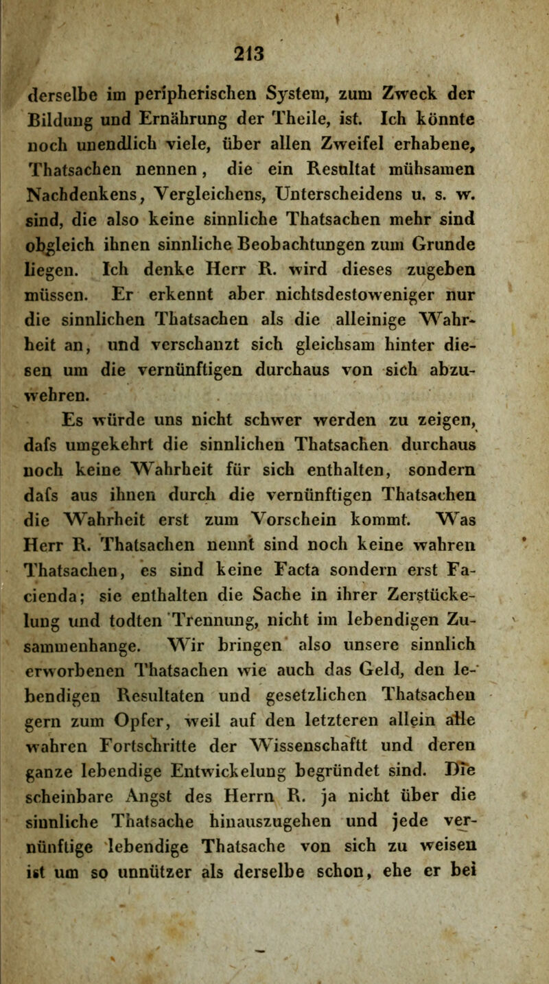 derselbe im peripherischen System, zum Zweck der BilduDg und Ernahrung der Theile, ist. Ich konnte noch unendlich viele, iiber allen Zweifel erhabene, Thatsachen nennen, die ein Resoltat miibsamen Nachdenkens, Vergleicbens, Unterscheidens u, s. w. sind, die also keine sinnlicbe Thatsachen mehr sind ob^leich ihnen sinnliche Beobachtungen zum Grunde liegen. Ich denke Herr R. wird dieses zugeben miissen. Er erkennt aber nichtsdestoweniger nur die sinnlichen Thatsachen ais die alleinige Wahr* beit an, imd vcrschanzt sich gleichsam hinter die- sen um die verniinftigen durchaus von sich abzu- wehren. Es wiirde uns nicht schwer werden zu zeigen, dafs umgekehrt die sinnlichen Thatsachen. durchaus noch keine Wahrheit fiir sich enthalten, sondern dafs aus ihnen durch die verniinftigen Thatsachen die Wahrheit erst zum Vorschein kommt. Was Herr R. Thatsachen nennt sind noch keine wahren Thatsachen, es sind keine Facta sondern erst Fa- cienda; sie enthalten die Sache in ihrer Zerstiicke- lung und todten 'Trennung, nicht im lebendigen Zu- sammenhange. Wir bringen* also unsere sinnlich erworbenen Thatsachen wie auch das Geld, den le-* bendigen Resultaten und gesetzlichen Thatsachen gern zum Opfer, iveil auf den letzteren allein aRe vrahren Fortschritte der Wissenschaftt und deren ganze lebendige Entwickelung begriindet sind. DTe scheinbare Angst des Herrn R. ja nicht iiber die sinnliche Thatsache hinauszugehen und jede v^- niinftige 'lebendige Thatsache von sich zu weisen ist um so unniitzer ais derselbe schon, ehe er bei