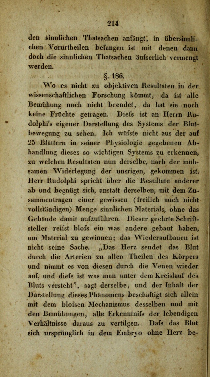 den Einnlichen Thatsachen' anfaiigt', in tibersinnli- chen VorurtheiJen befangcn ist mit denen daim doch die sinnlichen Thatsachen aufserlich Tcrmengt werden. , §.186. Wo es nicht zu objektiven Resultaten in der wissenschaftlichen Forschung kommt, da ist 'alie Bemuhung noch nicht beendet, da hat sie noch keine Friichte getragen. Diefs ist an Herm Ru- dolphrs eigener Darstellung des Systems der Blut- bewegung zu sehen. Ich wtifste nicht aiis der auf 25 Blattern in seiner Phjsiologie gegebenen Ab- handlung dieses so wichtigen Systems zu erkennen, zu welchen Resultaten niin derselbc, nach der miih- samen Widerlegung der iinsrigen, gekommen ist. Herr Riulolphi spricht iiber die Resultate anderer ab und begniigt sich, anstatt derselben, mit dem Zu- sammentragen einer gewissen (Ireilich auch nicht vollstandigen) Menge sinnlichen Materials, ohne das Gebaude damit aufzufiihren. Dieser gcehrte Schrift- steller reifst blofs ein was andere gebaut haben, um Material zu gewinnen; das Wiederaufbauen ist nicht scine Sache. „Das' Herz sendct das Bliit durch die Arterien zu allen Theilen des Korpers und nimmt es von diesen durch die Venen wieder auf, und diefs ist was man unter dem Kreislauf des Bluts versteht”, sagt derselbe, und der Inhalt der Darstellung dieses Phanomens beschaftigt sich allein mit dem blofsen Mechanismus desselben und mit den Bemuhungen, alie Erkenntnifs der lebendigen Verhaltnisse daraus zu vertilgen. Dafs das Blut sich urspriinglich in dem Embryo ohne Herz be-