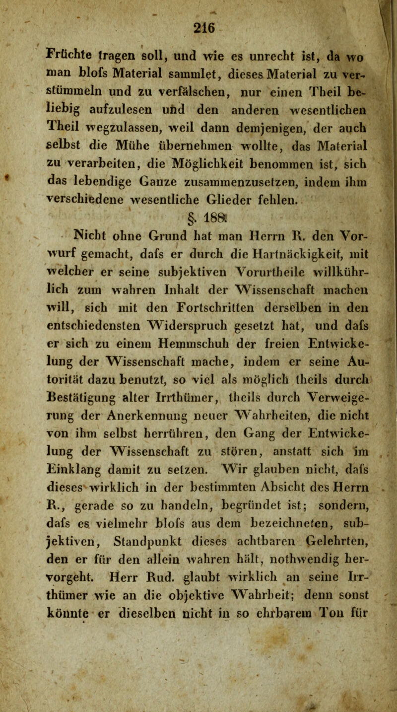 Frtichte tragen soli, und wie es unrecht ist, da wo man blofs Material sammlet, dieses Material zu ver- stiimmeln und zu verfalschen, nur einen Theil be- liebig aufzulesen ubd den anderen wesentlichen Theil wegzulassen, weil dann deinjenigen, der auch £elbst die Miihe ubernehmen wollte, das Material zu verarbeiten, die Moglichkeit benommen ist, sich das lebendige Ganze zusammenzusetzen, iiidem iliin verschiedene wesentliche Glieder felilen. §. 188: • Nicbt ohne Grnnd Iiat man Herrii R. den Vor- Murf gemacht, dafs er durch die Hartnackigkeit, init welcher er seine subjektiven Vorurtheile willkiihr- lich zum vrahren Inhalt der Wissenschaft machcn ■^vill, sich mit den Fortschritten derselben in den entschiedensten Widerspruch gesetzt hat, und dafs er sich zu einem Henmischuh der freien Entwicke- lung der Wissenschaft inache, indem er seine Au- torilat dazu benutzt, so viel ais moglich theils durch Bestatigung alter Irrthumer, theils dnrch Verweige- rung der Anerkennimg ncuer 'Wahrheiten, die nicht von ihm selbst herruhren, den Gang der Entv^lcke- lung der Wissenschaft zu storen, anstatt sich im Einklang damit zu selzen. Wir glauben nicht, dafs dieses wirklich in der bestiinmten Absicht des Herrn R., gerade so zu handein, begriindet ist; sondern, dafs es vielmehr blofs aus dem bezeichnefen, sub- jektiven, Standpunkt dieses achtbaren Gelehrten, den er fiir den allein wahren halt, nothwendig her- vorgeht. Herr Rud. glaubt wirklich an seine Irr- thiimer wie an die objektive Wahrheit; denn sonst koimte er dieselben nicht in so ehrbarein Tou fiir