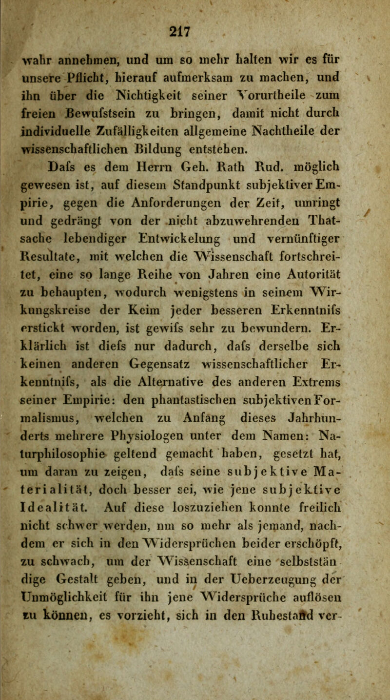 >vahr annehmeD, und um so mehr halten wir es fur unsere Pflicht, hierauf aufmerksam zu machen, und ' % ilm liber die Nichtigkeit seiner Vorurtheile zum freien Bewufstsein zu bringen, damit nicht durcli individuelle Zufalligkeiten allgemeine Nachtheile der wissenschaftlichen Bildiing entstehen. Dafs es dem Herrn Geh. Rath Rud* moglich gewesen ist, auf diesem Standpunkt subjektiver Em- pirie, gegen die Anforderungen der Zeit, umringt und gedrangt von der nicht abzuwehrenden Tbat- saclie lebendiger Entwickelung und verniinftiger Resultate, mit welchen die Wissenschaft fortschrei- tet, eine so lange Reihe von Jahren eine Autoritat zu behaupten, wodurch wenigstens in seinem Wir- kungskreise der Kcim jeder besseren Erkennlnifs erstickt worden, ist gewifs sehr zu bcwundern. Er- klarlicb ist diefs nur dadurch, dafs derselbe sich keinen anderen Gegensatz wissenschaftlicher Er- kenntnifs, ais die Alternative des anderen Extrems seiner Empirie: den phantastischen subjcktivenFor- ® raalismus, welchen zu Anfang dieses Jahrhiin- derts mehrere Physiologen unter dem Namen: Na- turphilosophie geltend gemacht haben, gesetzt hat, um daran zu zeigen, dafs seine subjektive Ma- teri alitat, doch besser sei, wie jene subjektive Idealitat. Auf diese loszuziehen konnte freilicli nicht schw er -vverd.en, nm so mehr ais jcmand, nach- dem er sich in den Widerspriichen beider erschopft, zu schwach, um der Wissenschaft eine selbststan dige Gestalt geben, und in der Ueberzeugung der Unmoglichkeil fiir ihn jene Widerspriiche auflosen zu konneu, es vorzieht, sich in den Ruhestaftd ver-