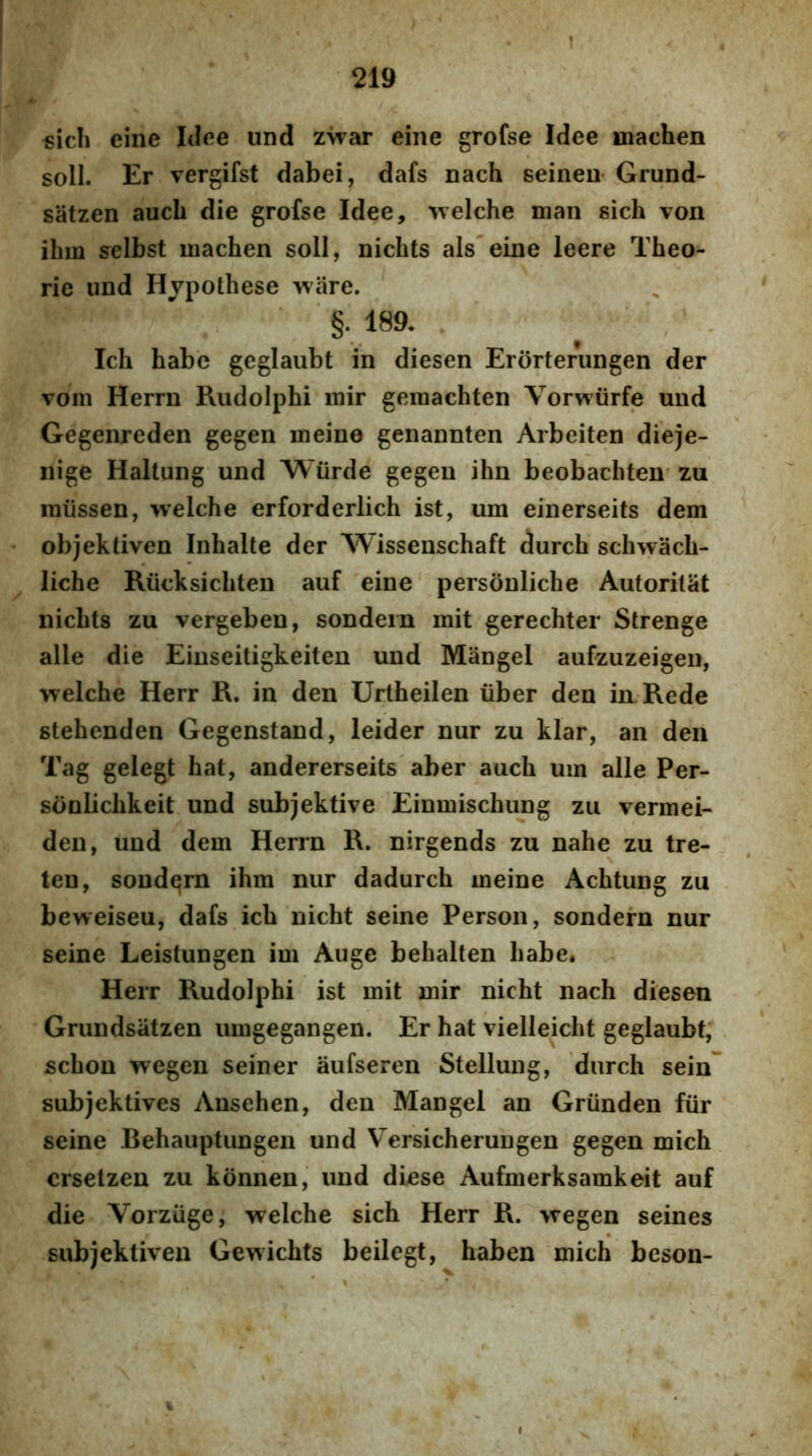 «icli eine Itifie und zvrar eine grofse Idee machen soli. Er vergifst dabei, dafs nach seineu Grund- satzen auch die grofse Idee, 'welche man sich von ihm selbst machen soli, nichts ais'eine leere Theo- rie und Hjpothese ware. §.189. Ich habe geglaubt in diesen Erorterungen der vom Herrn Rudolphi mir gemachten Vorwiirfe und Gegenreden gegen meine genannten Arbeiten dieje- nige Haltung und Wiirde gegen ihn beobachten zu miissen, welche erforderlich ist, um einerseits dem objektiven Inhalte der Wissenschaft durch schwach- ^ liche Riicksichten auf eine personliche Autorilat nichts zu vergeben, sondern mit gerechter Strenge alie die Einseitigkeiten und Mangel aufzuzeigen, welche Herr R. in den Urtheilen iiber den iaRede stehenden Gegenstand, leider nur zu klar, an den Tag gelegt hat, andererseits'aber auch uin alie Per- sonbchkeit und subjektive Einmischung zu vermei- den, und dem Herrn R. nirgends zu nahe zu tre- ten, sondern ihm nur dadurch meine Achtung zu beweiseu, dafs ich nicht seine Person, sondern nur seine Leistungen im Auge behalten habe* Herr Rudolphi ist mit mir nicht nach diesen Grundsatzen umgegangen. Er hat vielleicht geglaubt, schon wegen seiner aufseren Stellung, 'durch sein* subjektives Ansehen, den Mangel an Griinden fiir seine Behauptungen und Versicherungen gegen mich crsetzen zu konnen, und diese Aufmerksamkeit auf die Vorzuge, welche sich Herr R. wegen seines subjektiven Gewichts beilegt, haben mich beson-