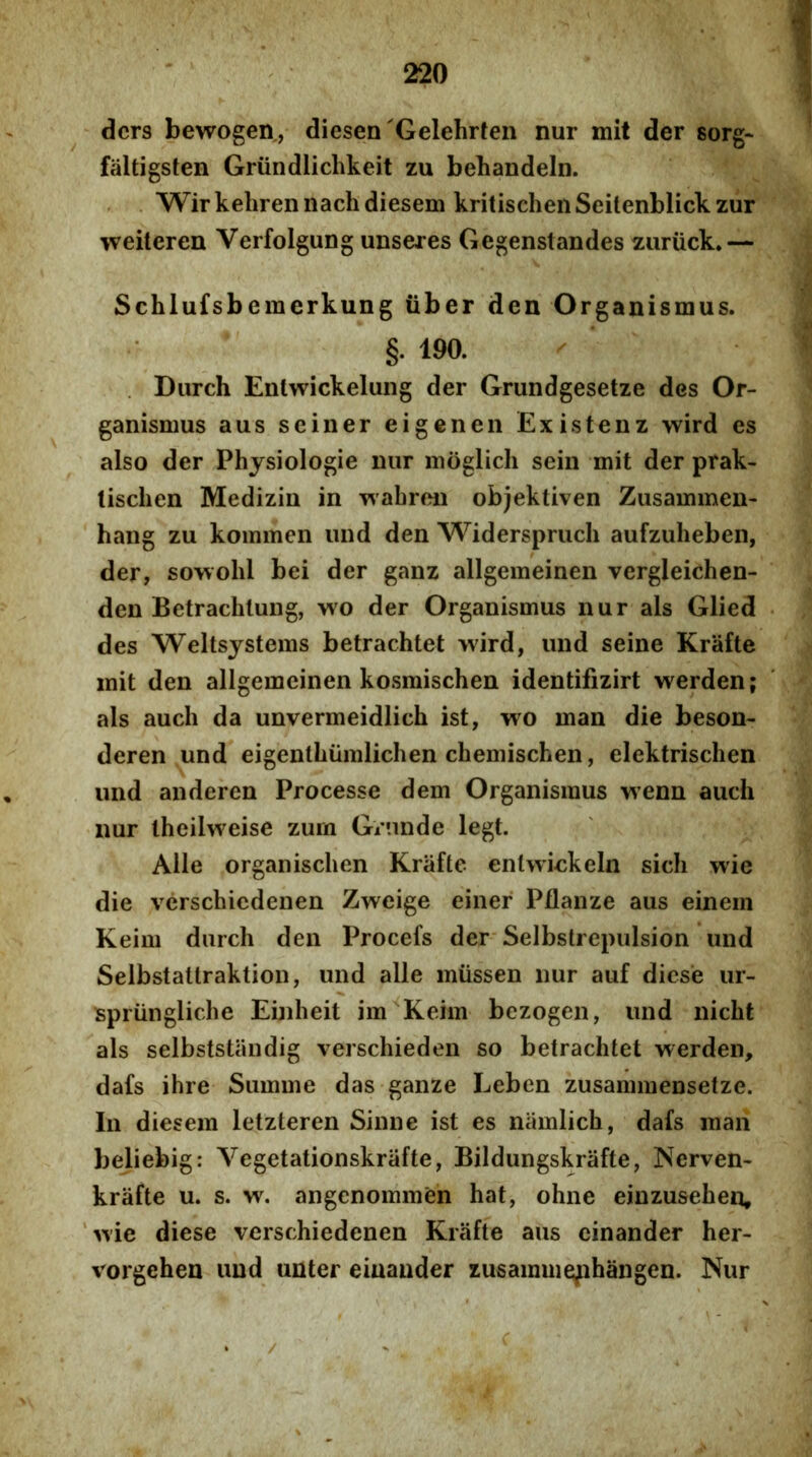 dcrs bewogen, diesen'Gelehrten nur mit der sorg* faltigsten Griindlichkeit zu behandeln. Wir kehren nach diesem kritischen Seilenblick zur weiteren Verfolgung unseres Gegenstandes zuriick* — Schlufsbemerkung iiber den Organismus. §. 190. . Durch Entwickelung der Grundgesetze des Or- ganismus aus seiner eigenen Existenz wird es also der Phjsiologie iiiir moglich sein mit der prak- lischen Medizin in wabroii objektiven Zusammen- hang zu kommen und den Widerspruch aufzuheben, der, sowohl bei der ganz allgemeinen vergleichen- den Betrachlung, wo der Organismus nur ais Glied des Weltsjstems betrachtet wird, und seine Krafte mit den allgemeinen kosraischen identifizirt werden; ais aucli da unvermeidlich ist, wo man die beson- deren und eigenthumlichen chemischen, elektrisclien und anderen Processe dem Organismus wenn auch nur theilweise zum Grnnde legt. Alie organisclien Krafte enlwiekeln sicli wie die verschicdenen Zweige einer Pflanze aus einein Keim durch den Procefs der Selbstrepulsion und Selbstatlraktion, und alie miissen nur auf dicse ur- spriingliche Einheit im Keim bczogen, und nicht ais selbststiindig verschieden so betrachtet werden, dafs ihre Summe das ganze Leben zusammensetze. In diesem letzteren Sinne ist es niimlich, dafs man beliebig: Vegetationskrafte, Bildungskrafte, JServen- krafte u. s. w. angenommen hat, ohne einzusehen, 'wie diese verschiedenen Krafte aus cinander her- vorgehen und unter eiuauder zusainmephangen. Nur